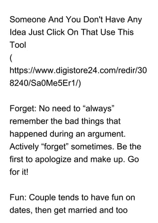 Someone And You Don't Have Any
Idea Just Click On That Use This
Tool
(
https://www.digistore24.com/redir/30
8240/Sa0Me5Er1/)
Forget: No need to “always”
remember the bad things that
happened during an argument.
Actively “forget” sometimes. Be the
first to apologize and make up. Go
for it!
Fun: Couple tends to have fun on
dates, then get married and too
 