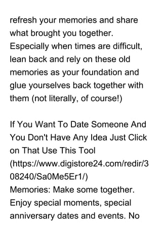 refresh your memories and share
what brought you together.
Especially when times are difficult,
lean back and rely on these old
memories as your foundation and
glue yourselves back together with
them (not literally, of course!)
If You Want To Date Someone And
You Don't Have Any Idea Just Click
on That Use This Tool
(https://www.digistore24.com/redir/3
08240/Sa0Me5Er1/)
Memories: Make some together.
Enjoy special moments, special
anniversary dates and events. No
 