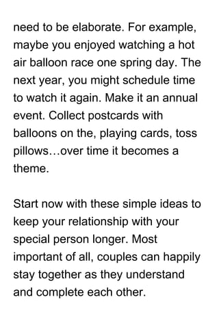 need to be elaborate. For example,
maybe you enjoyed watching a hot
air balloon race one spring day. The
next year, you might schedule time
to watch it again. Make it an annual
event. Collect postcards with
balloons on the, playing cards, toss
pillows…over time it becomes a
theme.
Start now with these simple ideas to
keep your relationship with your
special person longer. Most
important of all, couples can happily
stay together as they understand
and complete each other.
 