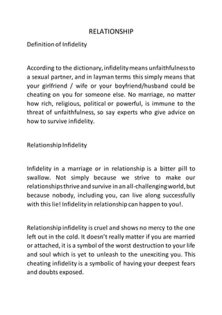 RELATIONSHIP
Definitionof Infidelity
According to the dictionary,infidelitymeans unfaithfulnessto
a sexual partner, and in layman terms this simply means that
your girlfriend / wife or your boyfriend/husband could be
cheating on you for someone else. No marriage, no matter
how rich, religious, political or powerful, is immune to the
threat of unfaithfulness, so say experts who give advice on
how to survive infidelity.
RelationshipInfidelity
Infidelity in a marriage or in relationship is a bitter pill to
swallow. Not simply because we strive to make our
relationshipsthriveandsurvive inanall-challengingworld,but
because nobody, including you, can live along successfully
with this lie! Infidelityin relationshipcan happen to you!.
Relationship infidelity is cruel and shows no mercy to the one
left out in the cold. It doesn’t really matter if you are married
or attached, it is a symbol of the worst destruction to your life
and soul which is yet to unleash to the unexciting you. This
cheating infidelity is a symbolic of having your deepest fears
and doubts exposed.
 