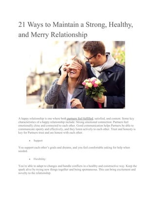 21 Ways to Maintain a Strong, Healthy,
and Merry Relationship
A happy relationship is one where both partners feel fulfilled, satisfied, and content. Some key
characteristics of a happy relationship include: Strong emotional connection: Partners feel
emotionally close and connected to each other. Good communication helps Partners be able to
communicate openly and effectively, and they listen actively to each other. Trust and honesty is
key for Partners trust and are honest with each other.
 Support
You support each other’s goals and dreams, and you feel comfortable asking for help when
needed.
 Flexibility:
You’re able to adapt to changes and handle conflicts in a healthy and constructive way. Keep the
spark alive by trying new things together and being spontaneous. This can bring excitement and
novelty to the relationship.
 