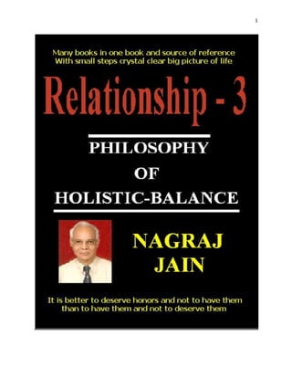 FOREWORDS<br />(A) Observations on book ‘Relationship-3’ <br />By Shri Vasudeo J. Kale - Retired Chief Engineer (Civil), Mumbai Port Trust.<br />Shri Nagraj Jain, an electrical engineer by profession, has a keen interest in ‘human relations’ and ‘human transactions’. The word ‘relation’ is however not to be taken in the narrow sense of ‘personal relation’ but in the broader sense of ‘human social relation’ entering the field of Sociology. He has already written two books on the subject, ‘Relationship’ and ‘Relationship-2’ and now publishing ‘Relationship-3’, which is a natural continuation of the two earlier titles. First two books deal with the science, art and Philosophy of (Human) existence and the present title ‘Relationship-3’ describes the intricacies of various aspects of human transactions which rightfully cover the sociological aspects of human relations.‘Relationship-3’ is in three parts.<br />Part-1: Social Behavior<br />Part-2: Personality and Career <br />Part-3: Motivation and Leadership<br />Shri Jain however does not look at the subject from the traditional angle as a sociologist but looks at it from common- man’s view point, which is quite interesting. His observations and views are restricted to old, orthodox, traditional  Indian family values and religious practices and do not offer views on agnostic, atheists, homosexuals and proponents of equality of genders etc although they form a sizable part of the society. Many of the views on government functioning, cheating, fraud, corruption, counterfeit currency etc. are not necessarily new or original but are grouped together in the form of a book for the benefit of social activists.<br />The author has done a lot of research on the subject and presented his studies, observations and views in a compact book form, as he says ‘Many books in one book’ and a source of reference. I am sure the readers will find it interesting and inspiring. Readers’ response will inspire the author to undertake more “Relationships” ventures in the specific areas of human endeavor like teaching and social work.<br />I wish the author the long and healthy life to enable him to pursue his favorite hobby of writing more books.<br />(B) Acknowledgements<br />All my family members Samar, Karan, Mehul, Amol, Kavita, Pradeep, Saroj, Shailesh, Surrendra, Chetana and Shanta helped me in various ways including analyzing human qualities; during the process of completion of the book.<br />‘Google Search’ helped me a lot in gathering, analyzing and presenting the data. I am obliged to all web sites which proved immensely helpful to me. They made my task easy to complete the book and put it back on the net for readers. I proudly claim my ability to analyze and synthesize a lot of data easily obtained from the net.<br />Without the encouragement and guidance from the following individuals of authority this book would not have been possible.<br />1 Shri B.G.Phadake      M.E. (Automobile)<br />2 Shri G.V.Bhave Architect<br />3 Shri G.K.Sashte M.Tech.<br />4 Shri S.K.Joshi AMIETE<br />5 Shri Arun Joshi M.Sc. Ph.D.<br />6 Smt. Varsha Joshi M.Sc. M.S. M.Phil. Ph.D.<br />7 Shri C.V. Kavedia M.Sc.<br />8 L.P.Bal B.E.<br />9 Shri S.S.Kulkarni  M.A. D.B.M. B.E. M.E. Ph.D.<br />10 Smt G.R.Taori M.D.<br />11 Shri R.P.TripathiB.Sc. B.E. Dharm-Visharad, B.H.U.<br />12 Shri V.N. DeshmukhB.A.<br />There are many more who have directly or indirectly contributed in presenting the material to the reader but remained to be specifically mentioned. I am thankful to all of them for cooperation.<br />Author<br />©Bio Data of Author<br />Material for the book has been collected, conceived, researched, written and designed by the author.<br />Born on 9th September 1939 in Sadari dist-Pali Rajasthan, author passed his S.S.C.E. in the year 1958 from Private high school Pen dist Raigad (then Kolaba ) Maharashtra. He stood 14th in the merit list and first in the district. He was the student of Fergusson College Pune (then Poona) and Government Engineering College Pune. He passed his B.E. (Electrical Engineering) in 1963.<br />The author joined Maharashtra State Electricity Board as a junior engineer in 1963 and retired as superintending engineer in 1997. During service he obtained post graduate diploma in project management in the year 1983 from the business management school. He contributed many papers for various seminars during service. He is the member of the institute of engineers India. <br />During service he brought out his first book ‘Relationship’ in the year 1992. The book is having forewords by Shri Ajeet Nimbalkar  I.A.S. then Chairman of the M.S.E.B. After retirement in the year 2002 he brought his second book ‘Relationship-2’. The book is having forewords by Shri B.N. Mishra I.P.S. then Director General of Police. Now in the year 2010 he has brought his third book ‘Relationship-3’. First two books were printed but third book is E-book on computer. Third book is having observations by Shri Vasudeo Kale, Retired Chief Engineer B.P.T. and past student of private high school Pen. All three books are in series. The first one show our relationship with the universe, second one show our relationship with the society and the third one show our relationship with our self.<br />Writing and reading is the hobby of the author.<br />(D) DAILY PRAYER<br /> 1  <br /> If one prays with a single wish at a time in his mind and works hard towards its achievement then there is all probability of his wish being fulfilled. What you want or wish will happen; rather whatever happens is only because you wish it. This is simply so because one makes or shapes himself and nobody else. At the most what others can do is to influence. One alone is responsible for whatever he does and whatever he is. Therefore never blame others for failure.<br /> 2<br />Mother, father, teacher, elderly, holy men and saints are all good people. My loyalty and faith shall be with them. They are my ideals. I shall conduct my self, keeping them before me as role models.<br />People who are miserable, sinners and cruel pain me. I pity them. I shall guide appropriately the people who have strayed from the right path, even if they may despise and ignore me.<br />I shall always be nice to the people irrespective of what they say about me and how they behave with me. I shall not have any ill feelings towards others. I shall not act with the feeling that I am any different from the others. My behavior will be appropriate and balanced towards all. Please keep me uplifted so that I could encourage others. My journey shall be away from bad and evil but towards good. I shall try to take every one along with me.<br />Oh God, please keep me away from vices and make me righteous. Let me get What ever I need by my wholehearted efforts and by benevolence of those who can grant my needs but not by dishonest means. Please bless me with sweetness in my speech. My honest longing is for the well being of the whole universe and friendship with all. God grant me strength to overcome hatred with love. Let me use my knowledge of love in my conduct. Let my behavior not be extreme in anything.<br /> 3 <br /> I shall ever be determined.<br />I shall never be distractible.<br />I will not be selfish and jealous.<br />I will not make any one feel low or inferior.<br />I will work without any expectation of return, reward or honor.<br />I will not use force for getting things done.<br />I will do nothing with an intention of cheating any one.<br />I will never try to copy others.<br />I will not try to show off.<br />I will be just myself and do what I enjoy doing.<br />I will hold the hands of those above me and climb up and will give the hand to those below me and bring them up. Service and sacrifice shall be my motto. My help to anybody shall be willingly. It will never be with a feeling of bestowing a favor or with disrespect to anyone.<br /> 4               <br />I will never eat unless I am hungry. I will eat only so much as to satisfy my hunger. Eating more than required is sin. I shall sleep for bare minimum and necessary period. For, more sleep can cause negligence, laziness and drowsiness. All things that bring drowsiness must be avoided. I shall not use and keep anything more than I ’really need' for that excess may be useful for others. I shall be economical and simple<br /> 5 <br />May I be fully aware of my strength and weakness? May I have the power of discrimination? May I recognize good from bad?<br />I shall have full control over my senses. Initially this may cause some discomfort but gains are bound to follow. I will be enabled to win over unfavorable situations. My endurance will increase, will power will improve and mental abilities will be strengthened. Physical exercises improve body resilience and strength. Mental and physical strength together will enable me to discharge my duties easily and successfully.<br />My work is my duty. It will be carried out in a prescribed manner and as per rules.<br />It will be carried out sincerely without shirking responsibility, without hypocrisy and pretence.<br />Fruits of labor so reaped, be it joy or sorrow will be accepted as divine blessings. I get caught in the onslaught of joy and sorrow, sins and virtues, good and bad. May I have the strength to bear whatever comes my way? My intellect shall deem pleasure and pain to be of the same importance. My life shall be free from joy and sorrow and ups and downs. Let me not whine and whimper over things beyond my control.<br />The happiest people need not necessarily have the best of all. They simply appreciate what they find on their way.<br /> <br />6<br /> Oh God, let me grow at an appropriate pace. I do not understand how from nothing I came into being. Let me therefore not attempt to comprehend as to how I shall fade back into nothingness. Please make me go as clean as you created me. Days and nights are there, all the seasons are there, births and deaths are there, and living and non-living things are there. Everything in the world is there and exists because of you, oh Lord! I thank you God for enabling me to appreciate and enjoy the beauty of your creation. You are the all knowing one. You are complete. You are without beginning and end. You are infinite and incomprehensible. It is impossible to know you and see you without divine vision. Please grant me such a vision oh Lord.<br />O God, nothing is impossible for you. You conquer enemies. In order to destroy the ones perpetuating evil, you incarnate on earth again and again.<br />God you are merciful, compassionate, kind hearted, and protector.  God you are a friend of miserable and poor, destroyer of pain and sorrow, giver of happiness and joy. Please vanquish my difficulties, sufferings, toil and pain. May I be blessed with joy, happiness and prosperity? Please ensure that good luck comes to me.<br /> 7<br />In this world whatever is complete and perfect is God Himself. Every other thing is only a part of that divine whole. Man himself is a part of God. My life too belongs to Him. I dedicate to Him my life, which already is His. I am here to do His will. O Lord, you are great but I am small. I pray to you, worship you and submit to you. I bow down to you and prostrate before you. Please uplift me. <br />(E) RELATIONSHIPS <br />The World is not monistic.                                                                                                                                             <br />There is no one relationship but many relationships.<br />Relationships determine human behaviors.<br />Here we deal with human social behavior.<br />Behavior may be voluntary, reciprocating, customary or legal.<br />Desired human social behavior is good behavior and is rewarded.<br />Undesired human social behavior is bad behavior and is punished.<br />God represents best behavior. <br />Satan represents worst behavior.<br />Human represents balanced behavior in between two extremes.<br />Essence of existence is relationship.<br />Explore the world through the prism of relationship. <br />Not just the human relationships but also every connection we have with the world around us i.e. our relationship with the environment.<br />Personal Relationships dominate the news stories.<br />Our relationship with ourselves,<br />Our relationship with our loved ones,<br />Our relationships with our allies,<br />Our relationship with our friends and our foes,<br />There is no such thing as ‘thing’ - there is only relationship. <br />Life is confluence of meanings, contexts, stories that stem out of a relationship.<br />Problems in relationships:<br />We are examining the major issues-from personnel to global-of our time in the context of this crisis of perception and reality of relationship.<br />Health problems and stress are ultimately about our relationship with our bodies. Ecological disasters are about our relationships with the environment.   <br />The cartoon (Prophet Mohammad) row is about West’s relationship with Islam. <br />We live in a world of broken relationship.<br />Look at any problem anywhere, and you will find that it has its root in a failure in some relationship or the other. <br />The characteristics of particular relationship are to be understood and followed if that relationship is to be successfully maintained. Otherwise that relationship will fail. The proper balance among different relationships is a must. Balance your life and choices.<br />                              <br />                               CONTENTS<br />                                                                                                                                                                                                                                                                                   Part 1 – Social behavior17<br />A) Fields of Social Behavior18                                <br />1 Rhythm – Broad Chronology 18  <br />2 Religion --Hinduism – Civilizations – Cultures19                                       <br />3 Soul – Psychology - Memory – Stress – Happiness21<br />4 Money --Equality – Politics25<br />5 Intelligence – Wars -- Conflict Resolutions29 <br />B) Desired Social Behavior31<br />(1) Morality31<br />a) Moral Law31<br />b) Morality Apart God32<br />(2) Code of conduct35<br />a) Ethics35<br />b) Ethical Standards for Communicators – Truth and Taste37<br />c) Professional Ethics41<br />(3) Social Contract43<br />(4) Rules, Law and Constitution45<br />C) Undesired Social Behavior47<br />Satan47<br />Bad Persons48<br />Suspect Police51<br />Not keeping the Promise54<br />Breach of Trust55<br />Fake56<br />Forge58<br />Cheating59<br />Fraud64<br />Double Standards65<br />Corruption66<br />Counterfeit Currency68<br />Unrecognized Education70<br />Wrongs in Medical field71<br />Inequality through budget73<br />Misused Technology76<br />Ills of to-day’s society79<br />D) Reward and Punishment86<br />Part 2 – Personality and Career88<br />1) Alphabetical Personal Qualities-Total89<br />2) Alphabetical Qualities-Good                                                                  100<br />3) Alphabetical Qualities-Bad                                                                   106<br />4) Manageable number of words of good and bad qualities                  111<br />5) Words describing behavior                                                                   113<br />6) Words describing emotions                                                                   114<br />7) Words Of Feminine To Masculine Quality Description                      114<br />8) Female-Male Qualities in the order with neutral in between                              116<br />9) Words of different groups of qualities                                                   118<br />10) Important Human Qualities Arranged Hierarchically                     120<br />11) Disposition: Nature, Character, Temperament                                 121<br />12) Allotting qualities to satwic rajas tamas personalities                      125<br />13) Qualities-Classification:-Gun-Dosha                                                    126<br />14) General Qualities of owners, entrepreneurs and employers              134<br />15) Main Qualities of Owner, Entrepreneur and employer                     135<br />16) Qualities of four different working groups or professions              137<br />17) Evaluation of important guns                                                             139<br />18) Career                                                                                                   141<br />19) Personalities                                                                                         147                                                                                      <br />20) Points on which personality is to be analyzed          148<br />21) People are neither good or bad nor intelligent or foolish. <br />             They are somewhere between two extreme and opposite poles.        150<br />22) Five personality bunches of twenty-one personalities                      151<br />23) Personality qualities                                                                             160<br />24) Personalities                                                                                          162<br />25) Big five inventory                                                                                  162<br />26) Thirty five variables of personalities                                                  166<br />27) Model of personality                                                                             167<br />28) Identifying personality type                                                                 169<br />29) Leadership requirements                                                                     176<br />30) Confidential Report                                                                              180<br />31) Nagraj’s qualities alphabetical                                                            183<br />               32) Important and top qualities of Nagraj Jain                                       185                                        <br />33) Nagraj’s qualities                                                                                 192<br />34) Nagraj’s Personality                                                                             195<br />Part 3 – Leadership and motivation203<br />        A) Anger204<br />1. Definitions204<br />2 Causes205<br />3 Degree206<br />4 Effects207<br />5 Ways of expression207<br />6 Targets209<br />7 Control210<br />8 Application211<br />B) Conflict212<br />1 Conflict Defined212<br />2 Anger-Anxiety-Conflict213<br />3 Causes of conflicts215<br />4 Conflict management217<br />5 Conflict – Resolution218<br />C) Motivation219<br />1) General219<br />2) Communication221<br />3) Thinking223<br />4) Stress and Relaxation224<br />5) Know the people225<br />6) Time227<br />7) Miscellaneous228<br />D) Leadership232<br />1) General232<br />2) Leader has to play both roles of good cop and bad cop234<br />3) Manager and Boss235<br />4) Change236<br />5) (a) Personality237<br />    (b) Leadership Qualities238<br />6) Miscellaneous239<br />    <br />    E) General245<br />      1) Wants and needs245<br />2) State purpose and goal of corporation249<br />3) List priorities Of works or functions251<br />4) Organize into departments251<br />5) Improve the working and performance252<br />6) Positive reinforcement towards achieving goal254<br />               7) Feedbacks256<br />8) Concentrate on difficult tasks257<br />               9) Built in fun259<br />10) Make habit261<br />11) Promises and agreements-Reward and punishment262<br />12) Score performances264<br />A) Fields of Human Social Behavior                                <br />1 Rhythm – Broad Chronology  <br />Rhythm (cyclic):<br />There is rhythm in nature. <br />Daily Sun rises and sets. <br />Seasons change periodically. <br />Heart beats rhythmatically. <br />Crystals vibrate.<br />When we find rhythms in so many kinds of phenomena we may be dealing with related parts of the whole (Holistic-Approach).<br />Broad chronology (linear):<br />Printing is from say 1880 A.D.<br />Manuscript is from say 1020 A.D.<br />Rama and Ravana fought with bows and arrows. Ayodhya, birth place of Rama, itself is not very old. Not older than 800 B.C.<br />Tools and weapons of iron are found in India in 1200 to 800 B.C.<br />Man acquired knowledge of copper 5000 to 6000 years ago.<br />Man used tools of bones and stones of different kinds 20000 years ago.<br />Man used smaller stone tools but of different kind during middle stone age i.e. 50000 – 30000 years ago.<br />Man used large tools of stone during early Stone Age i.e. at least 200000 years ago.<br />2 Religion-Hinduism –Civilizations - Cultures<br />Religion:<br />Religion is to remove animal passions from human beings.<br />Man after birth belongs to particular religion. <br />After death he is cremated or buried as per tenets of that religion. <br />Every religion has its own ways of ceremonies particularly when marriage takes place. <br />The way of life and culture man belongs is as per his religion. <br />Three major religions of the world are Christianity, Islam and Buddhism. <br />The Christianity is known for its services, Islam for aggression and Buddhism for peace.<br />Hinduism: <br />Its contradictions make it puzzling. <br />One needs images and symbols so long as God is not realized in its true form. Achieving Moksha means merging into oneness of things. <br />It will not be possible to concentrate if one is guilty conscious. <br />To remove guilty consciousness the need for churches, temples, mosques etc is felt even today. <br />The past habits die-hard.<br />Knowledge spreads through trade and pilgrimage. <br />Even simple acts of life contain the mystery of life and have religious significance. Good man does not grieve. Others do not recognize his merits. <br />A gentleman in his dealings with the world has neither enmities nor affections but wherever he sees right he ranges himself besides it. <br />The effects of the sacramental acts follow only from the faith of the believer.       <br />The faith enables you to see and to have what you would wish.<br />To pass time it is important to recite the name of the god repeatedly. <br />Usually recitation is with loud voice. Like ‘Ohm’ and ‘Sri Ram’.<br />Loud voice will give exercise to lungs, throat and tongue.<br />Old paintings always show a saint or god with a ‘golden circle’ at the back of his head. <br />This represents the field of influence of the entity.<br />Earth’s aura, like magnetic field, is its field of influence. <br />Beyond that its influence will not work.<br />Civilizations:<br />Indian civilization is different from the western one. <br />People are taught to keep their minds on the things of spirit and on a happy after life. <br />Those are the people who could work hard together to build cathedrals for their God, but it does not occur to them to work together to bring clean water to their towns for the comfort and health of man. <br />Water does not have same meaning for them. <br />Bathing and keeping clean are considered rather wicked luxuries.<br />Culture:<br />To maintain law and order means to maintain the existing social system. <br />Man need not depend on magic to solve his problems. <br />Man need not pray to avoid natural calamities. <br />Blindly man should not struggle to face the nature. <br />Man should confidently go ahead harnessing nature for his own use.<br />Fundamental rights are guaranteed even against the majority to avoid the danger of tyranny of majority. <br />But they are not absolute they are relative and subjected to the public good and the safety of the state.<br />Brilliant uniform and slogans firing the imaginations may build up the group who talks sense.<br />3 Soul – Psychology - Memory – Stress – Happiness - Health<br />Soul:<br />Death is the stoppage of the functioning system.<br />Man is a replaceable part of a system just like a cell in human body. <br />As long as dead contents are being replaced by live ones the system is living.<br />World functioning as process has neither beginning nor end.<br />Soul and body are not two different things. <br />Soul may be the property of the body.<br />Soul and body go together as they have come together. There is no separate soul from body.<br />Psychology:<br />All human relationships are mere thought constructions.<br />Men are disturbed not by the things that happen but by their opinion of things that happen. <br />All ‘impossible’ were opinions and not facts.<br />I will not let my opinion color facts in a pessimistic or negative way.<br />Often times, we color incoming sensory data by our own fears, anxieties or desires. <br />You act and feel not according to what things are really like but according to image your mind holds of what they are like.<br />Daily practice will bring these mental pictures or memories clearer and clearer. <br />The effect of learning will also be cumulative. <br />Practice will strengthen the tie in between mental images and physical sensation. Practice improves skill and success not because repetition has any value in itself. <br />If it did we will learn our errors instead of our hits. <br />Experimental and clinical psychologists have proved beyond a shadow of doubt that human nervous system can not tell the difference between an actual experience and an experience imagined vividly and in detail.<br />But to deal effectively with environment we must be willing to acknowledge the truth about it and to accept the truth good or bad. <br />It does not matter ‘who’ is right but ‘what’ is right.<br />American Indians and the early pioneers had to be alert to the sights and sound and feel in their environment in order to survive.<br />Memory:<br />Most people do not remember names and faces for the simple reason that they do not take the time and energy necessary to concentrate and repeat and fix names and faces indelibly in their minds.<br />Memory depends upon neurons and action depends upon muscles. One should have good memory and strong muscles. There are exercises to improve memory and muscle strength. <br />Stress:<br />Man who was eating raw food has changed and now he cooks the food then eats. Man who was using cold water for bath now uses hot water. <br />Man’s requirement of heat energy has increased. <br />The sources of heat energy i.e. wood, coal, gas and petroleum are fast depleting. <br />The cost per b.t.u. of heat energy is fast rising. <br />The energy use in transportation sector is very steeply rising due to globalization. Man is living more and more dangerously. <br />All safety margins are reducing to zero.<br />Scientists are making all efforts to keep more and more people alive. <br />They are trying to improve the quality of life. As a result disparity among people is increasing. <br />Because of more and more use of natural resources, they are depleting very fast. Life is becoming more and more inter dependent. <br />One has to live with reduced margin and safety. <br />Therefore life is becoming more stressful. <br />For stressful life scientists are being blamed unnecessarily.<br />On the contrary scientists are making all the efforts to support more population in the world<br />Happiness:<br />One should find out what he likes and what he dislikes. <br />He will repeat what he likes and will avoid what he dislikes.<br />The aim of living being should be to live fully and happily. <br />Health is important if one has to live happily. <br />Yoga i.e. physical exercises will keep your body healthy and meditation i.e. mental exercises will keep your mind healthy. <br />One should pass his time nicely<br />One should never go to bed with hate, sorrow, misery and unhappiness.<br />Health:<br />Poison in small quantities is the best medicines and useful medicines in too large doses are poisons.<br />The most rigorous diet calls for five days fast, which ensures that all traces of your previous diet have passed through and out of your system.<br />4 Money - Equality - Politics<br />Money:<br />Paper money has got value because nation’s military strength is behind it. <br />After the world war German currency was not even its paper’ worth. <br />In nation being defeated in war people will pass on notes and will keep the metal.<br /> <br />Inflation is the monster. <br />Always stable prices are desired. <br />The economy can be best managed with stable prices.<br />In future prices will depend upon energy or fuel and not on supply of metal.<br />How about nationalizing all savings?<br />What will be the effect of weekly payments instead of monthly payments?<br />Middle classes do not want to risk anything at all.<br />Any one who has to explain failure has failed. <br />Every remedy is reliably a source of new trouble.<br />Nothing or anyhow not much last forever. <br />But what is well established is likely to last for a longer time.<br />Equality:<br />Primitive man was more equitable in sharing wealth. <br />Even tribal man is more equitable compared to civilized man. <br />In the past needs were few and dependence on others was less compared to modern man. <br />Today there is large disparity in income and much more dependence. <br />If we can keep function stripped of status then there is possibility of bringing about a real feeling of equality.<br />Big brother is watching you. <br />Some are more equal. <br />Orwell is right as the power of the state and organized group has grown enormously and an individual is considerably weakened. <br />There is tremendous rise in collectivism. <br />In the last most loved person was sacrificed in order to save skin.<br />Politics:<br />Technology is changing the life style of the people. <br />National boundaries are collapsing. <br />Life styles are becoming uniform through out the world.<br />Probably all religions of the world will merge.<br />The true religious mind is free of all gurus.<br />Rich people do not like poor to become members of their club.<br />In party politics good people are always hated. <br />There are many enemies for good people. <br />Parrot is caged not crow.<br />But if we are open, sensitive to the ugly as well as to the beautiful then we shall see that they are both full of meaning and this perception gives enrichment to life.<br />It is perverted mind that must either have many houses or no house at all to live in.<br />Freedom is not given. <br />It is won by not passive acceptance of suffering but by a struggle against suffering.<br />We must use every constructive means to amass economic and political power.<br />The gulf between the laws and their enforcement is one of the basic reasons why people advocate express contempt for the legislative process.<br />Power properly understood is ability to achieve purpose. <br />It is strength required to bring about social political or economic change. <br />In this sense power is not only desirable but also necessary in order to implement the demands of love and justice. <br />What is needed is a realization that power without love is reckless and abusive and that love without power is sentimental and anemic. <br />Freedom is participation in power. <br />There is no salvation through isolation.<br />To determine what is right by gallop poll is wrong. <br />Genuine leader is not a searcher for consensus but a moulder of consensus.<br />When evil men combine good men must unite; when evil men plot good men must plan; when evil men burn and bomb good men must build and bind.<br />The hope of the world is still in dedicated minorities. <br />The trailblazers in human, academic, scientific and religious freedom have always been in the minority.<br />Civilization survives by oppression and hierarchy. <br />Ultimately it ends but after surviving for longer period. <br />The divide and conquer technique has been a potent weapon in the arsenal of oppression.<br />Live an active life in political circles, learning the technique and art of politics.<br />In democracy it is not understood how long term policies are left to short-term politicians.<br />Beaurocrats are also made short term by frequent transfers by politicians. <br />Thus there is no consistency in government decisions.<br />Democracy based on principles of equality may not survive that longer unless leaders of majority understand the value of intelligent and good people to the society.<br />To guard the wealth created, one has to prepare for defense.<br />War and peace both are the results of political power. <br />They are definitely not the results of technological progress. <br />Therefore for wars of the world politicians deserve blame not the scientists.<br />We still have a choice today non-violent co-existence or violent co-annihilation.<br />Together we must learn to live as brothers or together we will be forced to perish as fools.<br />5 Intelligence – Wars - Conflict Resolutions <br />Intelligence:<br />Requirements of person for intelligence activity: -<br />His amazing accurate memory, his capacity to process vast amount of information, his speed reading ability, his attention to details without loosing sight of big picture, his gifts at interrogation, his ability to read non verbal data and his expertise in confronting people as well as problems were central to his way of working.<br />Person who would like to be with people must attend parties and functions.<br />To collect the information, to understand it, to use it and to act on it is very important. <br />Historically charitable and religious institutions were involved in spying activities.<br />If freedom has to be protected then intelligence is the most important activity. <br />By being alert one can be assured of the dangers one may have to face. <br />Based on the gathered intelligence actions are to be taken to safe guard security.<br />War - Conflict Resolution :<br />If conflicts between two nations are not resolved peacefully war will take place. Nobody gains from war. <br />One may gain by threat of war rather than actual war.<br />In war attack and aggression is preferred to defense. To stop the thrust of the enemy and to push it back is very difficult. In such a situation it is wise to attack enemy on its side or from behind so as to slow its forward thrust.<br />Attack is the best form of defense. <br />Offensive action may not be desired, but offensive out-look is a must, otherwise offensive spirit will not be developed. <br />Mystify, mislead and surprise the enemy in every way. <br />When you are ten times in strength with enemy surround the enemy, when five times attack, when ratio is one to two divide the enemy by opening two fronts, when one to one then fight, when enemy is little strong then avoid and when enemy is surpassing you in all respect run away or quit. <br />Temporary set back is not defeat it may be preparation for future or waiting for suitable time.<br />Doing nothing is positively doing something wrong. <br />One should look into the future when there is nothing to do in the present and prepare.<br />Instead of running away it is better to face the situation. <br />If clash is to be avoided then differences should not be shirked but should be frankly settled. <br />Realize how much capital should be made out of divergence of views.<br />All who believe in human self respect will realize what remains to be done and will call upon their governments to take necessary steps. <br />Democratic forces must unite to fight dictator.<br />B) Desired Human Social Behavior<br />(1) Morality:<br />a) Moral Law<br />The types of behavior, classified as “moral law,” accomplish no purpose other than to enhance the survivability of the human race. <br />Stable society is as a result of moral law. <br />Collective human experience has clearly recognized that certain restrictions on social behavior result in a more pleasant society for all; the existence of civil and criminal law reflects this recognition.<br />‘Action and reactions are equal and opposite’ is the basic principle from which even moral law comes into existence. <br />Moral law is also based on “kinship” and “reciprocation.” <br />Reciprocation means exchange. <br />Exchange involves game. <br />The game of determining fair equivalent.<br />Specialization led to division of labor. As a result trade-off and exchange of commodities and services became necessary. How and who determines ‘equivalent’ in exchange is very important. This is the game people play. Unfair distribution of wealth is a result of cheating.  <br />Moral law tells you-<br />Not to steal from, double-cross or murder persons who treat you with kindness.<br />Not to abuse children, elderly, sick or disabled.<br />Not to admire selfishness.<br />To love your neighbor as yourself.<br />Consider the following groups of people-<br />Elderly (with no relatives) suffering from severe Alzheimer’s disease.<br />Orphan babies with AIDS.<br />Orphan babies with Down’s syndrome.<br />Would you like to have them killed? <br />These people need love and compassion. <br />In these cases we give priority to ‘kindness’ over personal ‘well being’.<br />Mutation, genetic drift, migration and natural selection comprise biological evolution. Love, compassion and sacrifice cannot have biological evolution as its origin.<br />Cultures, which use the ‘good of society’ as a basis for morality, are typically rife with crookedness. <br />In our daily life cheating would often be more pleasurable than truthfulness. <br />On those occasions when you know you won’t be caught, do you really refrain from cheating because you know, in the long run, society will be better place because of your decision? <br />b) Morality Apart God<br />Morality without God is not possible. <br />Theoretically it may look to be possible but practically it is not possible for the masses. The U.S.S.R. tried to build an empire on Godless atheism, and it failed miserably.<br />Behind any change there is force, which causes that change. <br />That force may be called God. <br />God the creator in this sense is clear.<br />Today personal values have replaced values of virtue as the foundation for ethical thought. <br />Basing ethical decisions on personal values is problematic. <br />Problem is of circular reasoning. <br />Is something good because we love it, or do we love it because it is good?<br />When man is allowed to see himself as only an animal, controlled by inborn or acquired instincts, he becomes self-centered and power oriented. <br />Every thing becomes an issue of power to be what he wants to be, and we either seek to create our own reality and purpose in life as the existentialist would do, or we slump into the despair of the post modernist who says nothing makes any difference, and it really does not matter what we do.<br />The Nazi holocaust began with a subtle shift in attitude that judged the value of people based upon their cost / benefit ratio to the state. <br />First, it started with sterilization and euthanasia of people with severe psychiatric illnesses. <br />Soon all those with chronic illness were being exterminated. <br />Before too long, all patients who had been sick for five years or more, or were medically unable to work and unlikely to recover were transported to killing centers; what started as ‘mercy killings’ in rare cases of extreme mental illness soon expanded to mass extermination on an unprecedented scale. <br />Before long all those who could not work and were medically evaluated as incapable of being rehabilitated were killed.<br />Thus corrosion of morals begins in microscopic proportions, but if not checked by a standard beyond ourselves, it will continue until the corrosion wipes away the very foundation of our lives, and we find ourselves sinking in a sea of relativity. <br />Ethics is concern for good behavior and with an obligation to consider not only our personal well-being but also that of others and of human society as a whole. <br />To an alarming extent, America has become complacent, a nation inhabited by people concerned only with their own well-being. <br />Earlier we have seen some unbelievable atrocities that were committed by the German medical profession for the ‘good of society’. <br />“The road to hell is paved with good intentions.” The truth is –<br />From bondage to spiritual faith.   <br />From spiritual faith to great courage.<br />From great courage to liberty.<br />From liberty to abundance.<br />From abundance to selfishness.<br />From selfishness to complacency.<br />From complacency to apathy.<br />From apathy to dependency.<br />From dependency back again into bondage.<br />Thus cycle is completed. Going up to come down and coming up to go down. Going up and coming down are embedded in each other. One starts automatically after the other is completed. This is a sort of circular reasoning.<br />Ethical norms have eroded even with the existence of God. <br />What will happen apart from God?<br />                                                                                                                                   <br />(2) Code of conduct:<br />a) Ethics<br /> In social contracts code of conduct is very important.<br />Rules of behavior towards fellow human being. <br />Without rules there will be chaos. <br />The fact that some people break the rules is quite clearly and obviously not sufficient to do away with the rules. <br />Observing the rules means being moral. <br />For not observing the rules there will be punishment.<br />As human beings form bigger and bigger groups there will be need for more and more rules of behavior / conduct. <br />Different relationships with fellow human beings will prescribe different codes of conduct. <br />Technological progress has enabled human- beings to form very large social groups. Code of conduct also evolves with evolving technology and the size of the group.<br />Mores and etiquettes may be unwritten rules.<br />Mores – customs and rules of conduct. <br />Violation would bring social censure.<br />Etiquettes – rules concerning dress and table manners and deal with politeness. <br />Violation would bring denunciations for being rude. <br />Ethics morality and law has to do with written things.<br />Ethics – it deals with the basic principles that serve as the basis for moral rules. <br />The principles of good and right behavior.<br />Morality – rules of right conduct concerning matters of greater importance. <br />Violation can bring disturbance to individual conscience and social sanctions.<br />Law – rules, which are enforced by society. <br />Violation may bring a loss of or reduction in freedom and possessions.<br />Examples of rules of behavior:<br />Ten Commandments - <br />“You shall not kill.”<br />“You shall not commit adultery.”<br />“You shall not steal.”<br />“You shall not bear false witness against your neighbor.”<br />“You shall not covet anything that is your neighbor’s”<br />“Seventh day you shall not do any work.” (Weekly off)<br />“You shall not take the name of the Lord in vain.” (Drama is not expected)<br />“Honor your father and mother.”<br />“You shall have no other God before me.” (Unity of command)<br />Moral rules –<br />Keep promises.<br />Speak truth.<br />Do not cheat.<br />For Jain additional important rules of behavior are-<br />Ahimsa: non-violence (Do not harm)<br />Aparigrah: non-greediness<br />Morality becomes a law when enough people think that something is immoral they will work to have a law that will forbid it and punish those that do it or that something is moral, they will work to have a law that forbids it and punishes those that do it repealed.<br />Relation of law to morality – just because something is immoral does not make it illegal and just because something is illegal does not make it immoral.<br />‘Cheating on a tax return’ is illegal but not immoral.<br />‘Using abortion as a birth control measure’ is immoral but not illegal.<br />b) Ethical Standards for Communicators – Truth and Taste<br />Communicator is a professional. <br />There may be family, society, science, and corporate communicator. <br />Communicator’s need is to communicate truth. <br />But the way it is communicated is important. <br />It is part of human communication processes. <br />The way it is communicated is decided by the taste of the communicator. <br />The taste has two senses aesthetic and moral. <br />The tastes will be different for different individuals. <br />The taste of masses will be different from the experts. <br />Therefore there is need to have standards of tastes. <br />The highest standards of truth and taste guarantee that the rights of individual liberty, passionately pursued, are balanced against the reasoned responsibility to perform our moral duty.<br />In any profession – and most certainly in communication – the core responsibility for the practitioner is to tell the truth (not to deceive, dissemble, lie, create false impressions, and the like). <br />In being a simple teller of truth, a whistle blower, we can expect to earn the world’s contempt. <br />On the one hand, truth attracts us because it is a sacred gift; on the other hand, truth repels us because its dreadful knowledge is a curse. <br />We live our lives straining between truth’s poles of solace and distress. <br />In our personal lives, we look to philosophy and religion as moral guide; in our professional lives, we look to codes of ethics and professional standards.<br />No form of professional communication shall be prepared or knowingly accepted that is offensive or bad in taste. <br />In branding something as tasteless, we are saying that item, person, event, or circumstance offends our aesthetic sense. <br />One should give credit for ideas and words borrowed from others.<br />Ethical strategies to communicate truth demand at minimum some knowledge of the sender’s and receiver’s values, beliefs, attitudes, and tastes as well as their senses of decorum, tact, diplomacy, and protocol.<br />What is natural may be true but may not be ideal. <br />Many things (elements) are naturally not available in pure forms. <br />Gold has to be refined to make it pure. <br />Even then it is not hundred percent pure.<br />Our perceptions of truth are only as good as our senses, and our senses are extraordinarily fallible. <br />Only “strong sense, united to delicate sentiment, improved by practice, perfected by comparison, and cleared of all prejudice” can result in “the true standard of taste”.<br />The care and consideration we give to other people, may well differ for each because over time our relationship with them has confirmed to both our character (values, needs, and behavior) and their character.<br />One should not forget that over the time language changes, meaning of words changes, morality changes, code of conduct changes. <br />Thus every thing evolves. <br />Truth and taste may also change.<br /> <br />Recent News (January 2006) is thought provoking: <br />Danish cartoons featuring Prophet Mohammed provoke violent protests in Muslim world<br />Generally cartoons on gods, goddesses, prophets etc are tolerated in practically all religions of the world except Islam. <br />Danish value system, which is Judeo-Christian, is different from the Islamic world. <br />Such intolerance can only be dictatorial and undemocratic. <br />In the first place insensitive depiction of Prophet itself is in bad taste. <br />Consequent expression of extent of violence is in worst taste. <br />Everybody should respect the freedom of expression. <br />One may not agree with the depiction but that does not give right to inhibit expression. <br />If you do not agree then you may protest in a democratic way. <br />But dictatorial religions will not understand democratic ways. <br />The Danish cartoons affair is not one of Muslims against the west, but of fundamentalists everywhere against secular democrats. <br />There is need to see that reaction is balanced. <br />It should not be out of proportions. <br />But who is to decide that proportion. <br />Here question involved is not of single individual but of many nations in the world.<br />Sexual morality is very big in India. <br />A couple kissing on the dance floor led to the police closing down a Chennai hotel. Mumbai’s dance bars were shut down by legislative fiat. <br />Does sexual freedom mean society will break down? <br />There is a far bigger morality that is required to hold society together and that is economic morality. <br />Sexual morality should now be identified with individual freedom. <br />In the area of economic morality, our politico-administrative establishment possesses no ethics whatsoever. <br />You can live by producing, or you can live off plunder and theft, extortion and bribery. <br />It does not require deep investigation to conclude that every ‘political party’ is quasi-criminal gang. <br />It will be better if state pays more attention and directs its meager resources to economic morality rather than sexual morality. <br />Is there anybody to bell the cat?<br />The behavior of fundamentalists is everywhere the same in their own family, in their own society, in their own country or in the world.<br />There is need today to draft the code of conduct for individuals and nations from the global point of view against the existing narrow and local view. <br />This is the proper time for taste to evolve.<br />c) Professional Ethics<br />Code of conduct specifies ‘do’ and ‘do not’<br />Doctors, engineers, lawyers, or accountants are professionals. <br />Differences between ethics of the two professionals are not large. <br />Here we are talking about ethics of professionals and not of professions.<br />In knowing and doing there is a lot of difference. <br />One is theory and the other is practice. <br />For engineers, there is no achievement without use; neither beauty nor knowledge is a normal part of assessing an engineering achievement. <br />Engineers seem to do better in large undertaking.<br />There are different kinds of ethics. <br />Each society or group has its own moral code; indeed even each individual can have his own. <br />All civilizations and religions have their own. <br />Ordinary morality, critical morality, minimum requirements kind of morality, may be followed or voluntary kind of morality, business ethics, thieves’ ethics, Nazi ethics, professional ethics etc.<br />Profession is any occupation whose practitioners enjoy high status, high income, advanced education, important social function, or other features easy for the society to measure. <br />It is a group undertaking. <br />The professional organization must set special standards. <br />The publication of code of ethics is generally the signal that an occupation declared itself as a profession.<br />Promise to do whatever morality or law forbids is void.<br />Associations or societies of professionals frame code of conduct. <br />The code should be applicable to not only members of association or society but to all professionals. <br />The statements in the code –<br />Professionals uphold and advance the integrity, honor, and dignity of the profession by<br />Using their knowledge and skill for the enhancement of human welfare.<br />Being honest and impartial, and serving with fidelity the public, their employers and clients.<br />Shall hold paramount the safety, health, and welfare of the public in the performance of professional duties.<br />A member shall adhere to truth and accuracy and to generally accepted standards of good taste.   <br />  As the technology advances higher standards of technical performance are desired.<br />Standards of morality – one should not try to seem superior for we all draw our line in the sand whichever place is comfortable.<br />You have something which gives you power over others. <br />You become rich by having it. <br />You make all efforts that others will not have it. <br />What kind of morality it is?<br />Nuclear powers in the world are having such kind of morality. <br />America and Briton are the leaders of such countries.<br />Nobel who, having invented dynamite and many ways to use it effectively in weapons, came to regret what he had done, devoting much of the considerable fortune derived from his invention to avoiding their use.<br />Every one believes that at any cost country should be able to defend itself.<br />(3) Social Contract:<br />Do not justify your poverty. <br />Fight to gain equality with the richest person. <br />And help poor to become rich.<br />Rich people need defense to remain rich. <br />People must be able to identify with one another, and at least know who each other are.<br />This is the stringent condition for democracy. <br />And in democracy only we can regain our freedom. <br />We are endowed with freedom and equality by nature.<br />The knowledge makes for and sustains prejudices.<br />Your ignorance will keep you poor.<br />Our understanding of persons and their capacities and limitations in understanding are due to veil of ignorance. <br />In the natural or original position, because of veil of ignorance, one is denied any particular knowledge of one’s circumstances, such as one’s race, particular talents, or disabilities, one’s age, social status, one’s particular conception of good life, or the particular state of society in which one lives. <br />Once the veil of ignorance is lifted, one might find oneself on the losing end. <br />The principle of justice demands to have moral capacity of judging from an impartial standpoint. <br />But self interested rationality endorses the principle that favors one sex over the other.<br />Justice proceeds out of fairness.<br />The principles of justice are more fundamental than the social contract traditionally been conceived. <br />Therefore social contract is constrained by the principles of justice. <br />The constitution is concrete expression of social contract. <br />These principles determine the distribution of both civil liberties and social and economic goods. <br />So only if a rising tide truly does carry all boats upwards, economic inequalities can be allowed for in a just society.<br />Rationality alone convinces persons not only to agree to cooperate, but to stick to their agreements as well.<br />By acting to further the interest of other, one serves one’s own interest.<br />Morality should be founded upon an agreement between exclusively self-interested yet rational persons.<br />The first social contract is marriage. <br />Marriage can be defined as union of man and woman with an agreement that woman will work at home and look after the children, where as man will work outside and earn bread. Thus family is the smallest social unit based on division of labor. <br />Marriage contract / agreement is not limited to sexuality only. <br />This contract is useful in expanding family to society. <br />In the contract of marriage man’s relationship to woman is described as husband and wife.<br />Any organization or unit is formed with the understanding that its members will benefit. Organizations are created by leaders and motivated followers.<br />(4) Rules, Law and Constitution:<br />Constitution allows government to protect the lives and liberties of citizens without violating the rights of some to provide gains to other. It requires that people should be governed by the accepted rules, rather than by the arbitrary decisions of the rulers. These rules should be known and certain, and apply equally to all individuals.<br />Since natural law can be derived from what is inherent in human nature, it would be valid even if god did not exist. There exists a system of moral beliefs accessible to human reason and independent of divine revelation. Man has a particular nature involving specific natural needs and ability to use reason to recognize what is good for man in accordance with those needs. Natural law is basic. All other religious laws are derived from natural laws. To believe in the natural law is to believe that there are moral standards that transcend the customs, practices, and laws of any given community. Natural law theory supports universally shared moral principles and norms that raise man above relativism and subjectivism.<br />In free society each person has a recognized private sphere, a protected private realm which government authority cannot encroach upon. The purpose of law is to preserve freedom and moral agency. Under the rule of law, every one is bound by rules, including the government. Law is the activity of subjecting human behavior to the governance of rules; it is about the discovery of rules of just conduct. The history of common law has been one of attempting to discover general rules that will foster a smooth functioning social order. Where as society is a spontaneous order, the state is a protective agent with the monopoly role of enforcing the rules of the game. Since the monopoly on coercion belongs to the government, it is imperative that this power not be misused. Non-stated customary and privately produced laws continue to exist today. Members of many voluntary associations prefer to operate under rules of their own choice and making rather than relying on those of coercive government.<br />‘If rule or law is beneficial to me then only I will follow otherwise not’ is the argument that cannot be simply accepted.<br />The purpose of law should not be lost sight of and law for the sake of law should not be the practice.<br />The purpose of the judge is to maintain social order. He is only to rule when a dispute is brought to him. Judges should carry out the law-not change the law. Social justice is irreconcilable with the rule of law. But during the last half century, the rule of law has been displaced with what has been termed “social justice”.<br />Power should be divided with laws made by one body and administered by another. Also an independent judiciary is required to make certain that laws are administered fairly. As the distinction between administrative commands and rules of justice became blurred, the restraints on government power have weakened.<br />Authority is necessary to ensure unity of action within an organization. Authority requires power. It is restricted to assigned areas. Power exercised without authority is a threat to freedom. Given the corruptible nature of human beings, there is a tendency for power to overflow its bounds. Wide diffusion of power will protect the individual from the tyranny of the one, the few, or the many.<br />In the history Roman Empire has fallen. In the recent past Communist Empire of Russia has fallen. The days of family rule are over. Democracy represents pluralism. Pluralism, both the cause and effect of freedom, involves multiplicity, diversity, and often times, conflicts. Pluralism requires tolerance, voluntarism, and a combination of individualism and voluntary associationism. Pluralism fostered individual freedom, responsibility, and creativity and encouraged the development and growth of new forms of association to meet human needs.<br />Pluralism is concerned with the distribution of authority and functions among the various sectors of society (e.g. the economic, political, and moral-cultural sectors) and among the various types of groupings within each of these sectors. A free society favors processes and devices that disperse decision making power, thus enhancing the possibility for the use of individual freedom.<br />Since men are not angels, and since men are to govern other men, controls on the government are necessary. The government had only those powers that the people have given it by way of constitution. A constitution is a set of fixed written rules that limit the exercise of political power. The American constitutional political system is based on a territorial distribution of power, the distribution of power among agencies with functionally differentiated realms of authorities, a chronological distribution of power through periodic and frequent elections, and a written constitution enforceable by courts. In addition, the party system, the free press, and voluntary associations aid in holding government officials accountable. Politicians are kept responsible through constant publicity of their actions and discussions. The vigilance of the people is an important check on the power of the government.     <br />C) Undesired Human Social Behavior<br />1) Satan<br />Think about following-<br />,[object Object],5 Pornography 6 Prostitution <br />7 Lottery 8 Race (horse)  9 Betting (satta)  10 Casinos<br />11 Paintings (auction)  12 Archives <br />13 Beauty Queen (contests) <br />14 Seminars 15 Trusts 16 Prices  17 Advertising <br />18 Monopoly 19 Cults<br />All of above can be used to deceive or cheat others. <br />Parents, you are responsible for what you allow into your home to influence your children up to the time they reach the age of reason or the age of accountability. That age may be sixteen or eighteen.<br />“But every man is tempted, when he is drawn away of his own lust, and enticed. Then when the lust has conceived, it bringeth forth sin: and sin, when it is finished, bringeth forth death.”<br />Satanists are generally a secretive bunch. They are cultist. They have “The Satanic Bible” like “The Satanic Verses.” The Bible has much to say about devil. There is demon also. We are sternly warned to guard against his lies. There are a number of ways in which Satan can deceive people. <br />The question is how much a man should be open and how much secretive. <br />It is human tendency to call, somebody who is not with you or is against you, as Satan. There are different groups in the society, while criticizing; each group calls other group as Satan. In fact oppressive group or evil organization should be called Satan.<br />From groups sub-groups are formed on the feeling that they are being exploited or neglected. Sub-groups, which are small, may be criticized as demons. These are the ways of majority. Majority has broken because it was unjust to others particularly to its members. If there were no concepts of ‘insider’ or ‘outsider’ and feeling of insecurity, things would have been different.<br /> <br />The deceiver claims that he has some device called “inside knowledge” which he only knows and sells it in the market using the label of religion. <br />This also helps to sell religion.<br />Common people see an expert in one aspect as expert in all aspects, which usually is not true. This usually leads to their deception. <br />Bad Persons<br />a) Copycat Cousins: <br />Bollywood stories ‘inspire’ TV serials<br />How long one can bring new stories? <br />Ultimately stories are to be repeated in a new way if possible.<br />That is how history repeats. <br />There are several ways of telling a story, especially one that has already been told. <br />If an idea is interesting and successful it is bound to be copied. <br />In America however trend has reversed with film studios turning old classic series into feature films.  <br />b) Tax Dodgers: <br />They should be punished, not pampered.<br />The government wants to mop up untaxed income by issuing zero-coupon bonds. <br />The government can mop up a lot of money at no cost to itself-scheme launched in 1997 netted Rs 7600 crores a nearly ten fold increase over the previous amnesty in 1985.<br />So far government has declared five amnesty schemes: in 1951, 1965, 1976, 1985 and 1997. <br />Why should anyone pay tax if an amnesty scheme is always round the corner?<br />Amnesty schemes discriminate against honest taxpayer and reward tax dodgers.<br />c) The cult of the middleman:<br />We see them as legitimate intermediaries else where they are called pimps. <br />Middleman makes huge profits compared to producers and consumers pay heavy prices. This is where corruption creeps in, hoarding and blackmail. <br />We all know this but accept it as normal. <br />Middleman is a fixer. We cannot avoid them. <br />Corruption is too well entrenched and without them we would have to dirty our hands. Once money changes hands middleman disappears, creating a convenient disconnect. They all vanish quicker than they came. <br />One of the most annoying things about us is our undying faith in middleman.<br />d) Mafia: <br />An oil adulteration mafia was evading sales tax worth several hundred crores through import of naphtha. <br />BJP leader Mr.Gadakari to get ‘reward’ of Rs 17 crores for exposing sales tax evasion. <br />e) Dillika Thug: <br />The thug is everywhere and has his hands in every pie. <br />In modern times the way to success is through cheating. <br />Here is cheat list-<br />On the weights of commodities<br />On the running of the electricity meters<br />Selling or mortgaging other’s property for loan<br />Dr Evil has commission from pathological laboratories, kickbacks from nursing homes and hospitals, and gifts from pharmaceutical companies.<br />The list is unending. <br />f) Imposters: <br />He was held while extorting money:<br />The anti-extortion cell arrested one for posing as an ACP.<br />The anti-terrorist squad arrested one who traveled in vehicle with a beacon and pretended to be a judge.<br />Three peoples faking to be CBI officers threatened to book in a rape case and demanded money from the victim. <br />The victim then approached the police and imposters were arrested.<br />It seems to be the time of imposters.<br />g) Oh God:<br />Ex commissioner for seamen’s provident fund cheated 25000 seamen. <br />He used to distribute Bhagavad-Gita by dozens. <br />He had a photograph of Lord Krishna in his office. <br />He meditated and prayed every single day.<br />Income-tax officer’s hideouts continue to yield a never-ending stream of slush money. Ground floor of one of his houses had huge statues of Ganapati and other Hindu gods. Religious outpourings in his diary- If Lord Balaji allowed him Rs 10 crores in bribes every year, he would offer a part of it to him in thanks giving. <br />Suspect Police<br />Lakadawala targets boollywood. <br />Bollywood receive threatening calls from Don. <br />To avoid media attention nobody is complaining to police. <br />Travel agents, traders and businessmen are also targeted. <br />Small gangs are regrouping to work under one command. <br />‘Autonomy is a myth’ says CBI director. <br />Admits political pulls hamper work.<br />Prior sanction is required to investigate senior officers. <br />Sanction will either be delayed very much or denied by government. <br />To investigate the officers of the organization from where one draws his salaries is a tough job. <br />The laws and the code guiding functioning of chief vigilance commissioner act are constantly pulling them back. <br />Maintaining secrecy is a hurdle in government functioning. <br />Another problem is of inadequacy of power.<br />Preettii Jain case:<br />Can sexual intercourse, which is consented to on a promise of marriage be classified as ‘rape’? <br />Such cases at best may attract an offence of cheating. <br />If, at the time of giving such a promise, one did not intend keeping it, then it would certainly amount to cheating. <br />If for some reason later one decides not to keep it, then it is not cheating. <br />If this was accepted as cheating, all broken engagements would land up in court.<br />There can be breach of even an oral promise and contracts can be oral too. <br />In above case another possible legal recourse could only be civil damages under the law of torts for breach of promise.<br />In P.Jain’s case if the rape allegation is untrue, then she could be guilty of attempted extortion.<br />All moral wrongs are not illegal. Submitting to sexual intercourse with an aim to benefiting from it has implications of moral turpitude.<br />We cannot let the law and police come into personal relationships. In such cases it is one person’s word against another and cheating is almost impossible to prove.<br />One of the funniest and stupidest comments is ‘India needs veer-balas, not bar-balas’ <br />It is alleged that public morality has been compromised because of these girls (bar-balas). <br />Cops book them for soliciting. <br />Where many lakhs people are unemployed barbalas dare to do the available job courageously. <br />They need protection rather than harassment. <br />The remedy of the moral police seems to be worse than the disease.<br />Some of art forms are becoming commercialized, so is cricket. <br />Mass culture makes its own choices. <br />Even democracy is commercialized. <br />Education is commercialized.<br />Several law enforcers became lawbreakers in recent months. <br />The image of the city police has already taken beating due to the arrest of several policemen.<br />Cops are no longer afraid of superior officers. <br />These days they openly flaunt political contacts. <br />Even if a cop is booked, he knows conviction rate is poor and getting an acquittal is easy. In many cases witnesses are threatened and they fail to appear in the court during trial. Now a day’s even policeman started advising people how to protect themselves as if it is not their duty. <br />Usually they tell people to be alert and take all necessary precautions. <br />Is it not a wonderful advice from the police whose duty is to maintain law and order?   <br />4) Not keeping the Promise<br />The woods are lovely, dark and deep<br />But I have promises to keep <br />The miles to go before I sleep<br />It is better to keep the promises made than to make new promises.<br />The mother promised her son a computer if he scored more than 94% for his schoolwork, not expecting him to succeed. <br />She welched on the deal when he chalked up an average of 97%, telling him she could not afford to buy the computer. <br />The boy went to court asking a judge to make his mother honor the verbal agreement. <br /> <br />Normally promises are for the action in future. <br />It is therefore very easy to forget the promises made and subsequently deny having made such promises. <br />This happens with our near and dear ones, which ultimately results in broken relationships. <br />Please therefore avoid making the promises.<br /> <br />5) Breach of Trust<br />‘To be trusted is a greater compliment than to be loved’<br />Trust should be the basis of all relations.<br /> <br />Policies of nationalization and privatization should be balanced.<br />Private enterprise must show better efficiency than government. <br />Returns from private business should be more than interest rate.<br /> <br />Government may function with no profit-no loss basis. <br />The field of subsidies must be government’s business.<br />The rule making and the rule breaking eventually lead to the erosion of the institutions, and competitiveness, and contempt for ethics. <br />If some rules are too obstructive or unfair, business should legitimately lobby government to change them. Worldwide, lobbyists are legitimate. The lobbying industry pays taxes.<br />Preferential allotment of privileges and licenses to favored companies must stop. <br />The suffering of the consumer should stop.<br />It is government’s job to balance the interests of consumer and business.   <br />You put your money into the banks. <br />How trusts worthy the banks are?<br />There are public sector banks, private sector banks and cooperative banks.<br />With higher returns the risk involved will always be more.<br />Never put all your eggs in one basket.<br />You can invest money where you are going to maximize your returns keeping risks involved in mind. <br />The rate of interest should at least neutralize the rate of inflation. <br />Other alternatives of investments such as buying gold, shares, properties etc. may also be kept in mind. <br />Liquidity of cash invested is an important factor to be considered.<br />Fake<br /> <br />The art pieces cost a lot. <br />Faking the art has become a business. <br />What are the effects of faking art on the artist, the buyer and the government? <br />Faking business in art is to whose advantage? <br />Study is necessary to find out the facts. <br />Insider’s faking cannot be ruled out. <br />In cases like Munnabhai ‘MBBS’ is it real life plagiarized reel life or it is otherwise?<br />In today’s world real life may be more surprising than fiction.<br />Chivalry helped lady teacher, get selected, remain in the job quite long, that too without complaints from colleague teachers, students, staff, faculty in spite of her very low qualification. <br />Her good rapport and relations with every body helped her to remain in service with fake degree. <br />Misplaced co-operation helped her to cheat.<br />There are many reports of printing fake currency notes. <br />News make the head lines in the papers of the local area. <br />But what happens to those cases subsequently will be a good guess. <br />Probably enforcing the law is very less rewarding than not enforcing. <br />We know that bad currency drives out good currency. <br />Like wise every thing bad drives out every thing good. <br />For enforcing the law state pays miserly to its employees where as for not enforcing the laws criminals pay many times. <br />That is how law does not prevail. <br />Long live democracies.<br />With automatic and mass scale production techniques adopted there is huge unemployment even for the graduates. <br />Taking advantage of this situation certificate or diploma courses are offered for immediate employment. <br />The ads employ such ingenuity and language manipulation technique that it is impossible to understand what their courses are really worth. <br />The students are duped by misleading ads by following methods.<br />First advertisement will be placed informing the publics that there are lot many vacancies for particular type of work. <br />Remuneration offered is also very attractive. <br />But for the kind of work students will have to obtain particular type of training offered by another institution. <br />Heavy fees are charged for such training. <br />But after training students will not be employed. <br />They will come to know, very late that they are deceived. <br />Even such bogus institutions may be registered but courses offered may not be recognized.<br />All India council for technical education announced the cut in 38000 seats in various colleges for inadequate faculty. <br />Whole affair speaks of the quality of the governing body rather than the quality of the governed.<br />US clamps down on diploma mills. <br />The mills offer bogus college, graduate for cash, enabling unscrupulous people to get jobs for which they lack proper qualifications or to qualify improperly for higher pay. Diploma mills pose danger to consumers and employers. <br />They are destructive and unethical. <br />Diploma mills are often fly-by-night on-line entities, which change names and locations frequently. <br />When such is the situation in USA how India can be much different?<br />Murder of a person in fake ticket case not ruled out. <br />About 10000 fake tickets were sold of one-day cricket match. <br />Tickets were costing maximum of Rs 5000. <br />This resulted in over crowding and genuine ticket holders were left out. <br />Fake tickets were sold by insiders i.e. contractor appointed to issue tickets. <br />It is interesting to see that usually insiders indulge in such activities. <br />The motive is money. <br />This type of modus operandi is seen in practically all suppose to be honest establishments.<br />7) Forge<br />A personal account in the fashion of MTNL was opened. <br />The cheques received in the name of MTNL were deposited in the account and cash was withdrawn. <br />Extra money received was kept by the employee and exact cash as per original bill was paid to MTNL. <br />The forged bills sent to company for sanction was for extra amount. <br />Eventually before resigning from the service he duplicated bill for whole year amounting to about Rs 2.5 lakhs. <br />His fraud was discovered after MTNL issued the real bill for that year. <br />Since the person was accountant nobody suspected him. <br />He was working in the company for about five years and amount swindle was to the tune of Rs 40 lakhs. <br />Industrialist forges the signatures of chartered accountants on balance sheet to obtain loan from bank.<br />8) Cheating<br />Is cheating an immoral act?<br />Is cheating like lying is a sub class of deception?<br />Is cheating a special case of breaking one’s promise?<br />Game is a voluntary activity. <br />Voluntary means it is possible to quit. <br />Cheating takes place in games by breaking the rules of the games. <br />The rules may simply grow out of custom, as in generally agreed upon practices in buying and selling. <br />Cheating involves the intentional violation of the rules in order to achieve built-in goal. In the voluntary activity there is no explicit penalty for violation of rules, except perhaps expulsion from the activity. <br />The person who cheats generally will try to conceal his or her cheating from others. <br />This explains why cheating almost always involves deception. <br />People who know that a person has cheated are generally not going to allow him or her to benefit by doing so.<br />Cheating, deceiving and breaking a promise all three of them may be grouped under violation of trust or faith.<br />Allowing some one to win under threat in playing the game of cards is an example of justified cheating. <br />Any game will be more advantageous to some one than the other that does not mean the game is unfair. <br />Basketball gives an advantage to those who are taller. <br />If rules are fair or not is another question. <br />Fair means ‘morally acceptable’<br />Society is viewed as voluntary association. <br />The rules of association are governed by social contract theory.<br />Although fairness is now often taken as impartiality or equality. <br />Cheating generally results only in less significant harms than morality prohibits causing. Cheating provides the model of immoral action for social contract theorists. <br />Adultery is breaking the rules of marriage. <br />Therefore it is regarded as cheating on the spouse.<br />‘Catch me if you can.’<br />Numbers of cheating cases have shot up in last ten years. <br />There is no fear of getting caught because there is a lot of secrecy that is possible now with cell phone, e-mail, or meeting points.<br />Former US president Bill Clinton recently said he cheated on Hillary simply because he could. <br />Those cheating tend to justify their action.<br />It is opportunities that determine cheating. <br />Men cheat to fight boredom. <br />Women cheat out of frustration.<br />People most likely to cheat-<br />Good looking<br />Rich<br />Powerful<br />Emotionally vulnerable<br />Those with opportunity<br />The 100% absolutely predictable things men do when they cheat-<br />They buy an expensive gift for you for no reason at all.  <br />Cheating husband’s behavior pattern is also due to guilt. <br />When a man is being unfaithful he has to shift the blame so it is your fault and not his. This way he can absolve himself of his guilt. <br />There are some men who simply are incapable of being faithful.<br />Presidents, princes, lawyers, actors or the humble salesman, they all behave the same way when they are being unfaithful. <br />It is suggested they learn this behavior by exchanging notes adultery and infidelity or aping high profile cheaters like Bill Clinton and the Prince of Wales. <br />Some of the signs are-<br />Bickering over trivial matters and suggesting therapeutic help<br />Beginning to criticize spouse’s looks, job and the way the household is run<br />Bouts of secretiveness, particularly about the cell<br />Economic offenses wing of city police arrested Mr. Gala owner of famous Asiatic, Status and Samrat in connection with about Rs 3 crore-cheating case. <br />He had promised 25% return on investment and doubling money in 3 years. <br />He failed to return money back to the investors. <br />Investors lodged FIR.<br />Trader held for duping investors of crores<br />High interest rate of 24% lured many to invest including the vice-chancellor of the university. <br />Trader found out the people with huge money and lured them to invest in his company at very high interest rates. <br />Amounts to the extent of Rs 30 lakhs from single individual were accepted. <br />For first few months interests were paid then interest payment was stopped telling that company was in a financial crisis and incurring a loss. <br />The accused was arrested for cheating. <br />Trader has flats and land against which he obtained loan from bank. <br />While a private financier repaid trader’s bank loan, the investors were still chasing him. <br />Four officials booked for lottery scandal: <br />These officials used to leak out lottery tickets with winning numbers and ask their friends to claim prizes from the department. <br />They have been charged with cheating and conspiracy. <br />Before taking draw record of unsold lottery tickets had to be passed on to the lottery office at Mantralaya. <br />This was not done. <br />And after the draw was held, the winning tickets were taken out of the godown and shown to have been sold. <br />In two such cases amount involved was Rs 19 lakhs. <br />The police have handed over the case to EOW.<br />When the judge read seven charges and asked his name, Saddam Hussein replied, ‘I am the president of Iraq’ <br />‘This is all a theatre, the real criminal is Bush’<br />Performance 0f government is determined by statistical figures. <br />With those figures it is possible to compare the performances pertaining to different periods. <br />The credibility of India’s data reporting system has been built-up pains takingly, often at the cost of major embarrassment to the political system. <br />To present better performance if statistical data is manipulated creditability is lost. <br />Miss-information will also result in loss of creditability.<br />In reporting Muslim population and wholesale price index NDA has done a lot to dent that trust. <br />This is the example of government cheating on people.<br />Land telephone lines have addresses. <br />Cell phones being mobile do not have such addresses. <br />Cell phones can be stolen and used by anybody. <br />While conducting business on cell phones extra-care should be taken. <br />The possibility of cheating on cell phone is very high.<br />9) Fraud<br />It is virtually unquestioned in America today that insider trading in the securities markets is a dastardly act. <br />We must make a distinction here trading by insider and trading by insider on the basis of nonpublic information. <br />What could be more immoral than some one’s selling or buying stocks on the basis of information he knows the other party lacks? <br />This is cashing on some one’s ignorance. <br />If benefiting by creating shortages is allowed by law? <br />If law prohibits people from exploiting knowledge advantage, they have less incentive to ferret out valuable knowledge and bring it to market.<br />She prepared power of attorney and forged uncle’s signature on it. <br />She sold the shares and bonds to the bank for Rs one crore and escaped to Germany. <br />It was only a red corner notice issued through Interpol by economic offences wing that got scamster arrested.<br />Three former employees of the Pune based BPO; siphoned off Rs 1.5 crores from four US based Citibank customers. BPOs in US have ethics officers to check on the fraud and identity theft within organization.<br />Bank of Maharashtra fraud linked to National Saving Certificate scam<br />Wagonload of NSC’s had gone missing while on way from Nasik security press to Patna. <br />A financial fraud of Rs 11 crores involving fake NSC’s from above lot was committed.<br />Following are the strategies adopted by deceiver in goods and services –<br />Pose that you are the expert in the goods and the services. <br />Your organization exists for many years.<br />There is approval by customers.<br />Your product or service is certified or approved by government / authority.<br />Your product /service are in demand in foreign countries. It is exported primarily.<br />You are frequently visiting USA –UK and many other countries for catering to expanding business.<br />10) Double Standards<br />All EU nations had already abolished capital punishment. <br />This is in view of humanitarian approach to crime and punishment. <br />Days after Britain successfully lobbied for a stay of an ordinary Indian convict’s death penalty; the country shed its human rights concerns and indicated that it would not oppose capital punishment for a deposed Iraqi president.<br />India has criticized American double standards on nuclear proliferation and terrorism.<br />It is through representative institutions rather than exclusive club of privileged countries that the proliferation threats could be met. <br />International networks of terror appear to cooperate more effectively among themselves than the democratic nations they target. <br />We speak about cooperation, but seem hesitant to commit our selves to pooling of resources, exchange of information, sharing of intelligence and the unambiguous unity of purpose required.<br />UNO still works on the basis of military power as the nations were working in the past.<br />There is urgent need to democratize working of UNO. <br />One nation one vote should be the principle. <br />Power of veto should be done away with.<br />11) Corruption<br /> Occasions for heavy expenditure during the life are-<br />Educational expenses<br />Marriage expenses           <br />Expenses for buying a house<br />Medical expenses during old age and emergencies.<br />Laws governing construction projects are, in many cases, laws as understood and applied by some unscrupulous builders, corrupt politicians and municipal officers. <br />Serious floor space index violations usually take place. <br />Public and judicial view leans against supervisor and builder. <br />The question here arises about the flat purchasers who are not party to any fraud. <br />It is possible to lay down a law for summery proceedings against builders and supervisors and direct them to pay money to the flat purchaser.<br />Ambiguity in the law is maliciously incorporated to benefit out of it.<br />The maxim that is often heard during the hearings by the supreme court-‘Be you ever so high, the law is above you’- seems to have little relevance now.<br />There can not be two criteria for ‘criminals’-one for government public servants and another for elected public servants. <br />An IPS or IAS officer or even a subordinate judicial officer is put under suspension immediately when a charge sheet is filed against him in a criminal case. <br />It is strange that lawmakers have coined a different definition for political ‘criminals’-unless proved guilty by the court they can rule the country or the state. <br />It is not understood how criminals are allowed to rule either in a state or the center; it is allowing lawbreakers to adorn law-making chambers.<br />Shibu Soren has given new dimension to corruption. <br />He saved the Narasimha Rao government by accepting a hefty bribe to vote against a no-confidence motion and he successfully claimed immunity from any legal action for his deeds in the House.<br />How ‘we the people’ can solve this problem?<br />Dabhol and Enron represent public money waylaid by the project promoters. <br />The same is the case with National Highway Authority that represents corruption in the officialdom. <br />Other projects may also not be different. <br />Contractors everywhere offer commissions so as to ensure smooth sailing of the project. If there is no commission then the contractors are likely to face hurdles in the path. <br />The provision for commission is made while submitting the tender.<br />If somebody will not accept the commission then it will go to the other person because there is always a provision. <br />In the case of Bofors all the details are known. <br />Commission may be in the form of Indian agent’s commission. <br />Because of chain in the government offices nobody even get caught. <br />Corruption has been made a group activity.<br /> Some innocent gentleman who is not in the group may be made scapegoat. <br />At present there is no way to remove corruption as it has been converted into habit.<br />Want a job? <br />Pay for it.<br />A company offered membership for Rs 400 to be eligible for immediate repairs to house hold appliances. <br />For marketing membership company recruited employees. <br />A salary of Rs3500 was offered to a person who deposited Rs20000 with the company. The company could not pay salary as promised due to insufficient business. <br />Many employees were cheated in this way. <br />Un-employed youth is an easy target by such companies.<br />12) Counterfeit Currency<br />Notes in circulation:<br />xValueValueVolumeVolumeDenominationRs  Cr% in totalCr   pieces% in totalRs 1000  274738.6   27.58.7Rs 50012293838.4  245.96.4Rs 10012144238.01214.431.7Rs 50  3302710.3  660.517.2<br />Note- Rest is in denomination of Rs 20 and below and coins.<br />Total amount of counterfeit currency is to the tune of Rs3 crore  <br />This figure is questionable.<br />Proposal to replace the currency will be Rs 4000 cr.<br />Rs 319761 cr. Is the value of currency with public.<br />38336 million notes of various denominations are in circulation<br />86013 million coins of various denominations are in circulation.<br />Bearer bond scheme and replacement of Rs 1000 notes in the past were successful only to the limited extent.<br />Proposals to curb black money by finance ministry<br />Generation of black money should be curbed<br />Circulation of black money should be curbed<br />Black money should be voluntarily disclosed<br />Black money can be in the form of currency, real estate, gold, jewelry, shares, financial instruments, business ventures and many other forms. <br />Even black money can be in the form of counterfeit currency.<br />Here rather than law ethics will play major and important role.<br />In the past paper and printing was government’s monopoly. <br />But now because of improvised technology any body can print any thing that too of very good quality.<br />It is very difficult to find out fake from real.<br />b) Plastic Money:<br /> Most banks have hired direct selling agents (DSA) to sell their credit cards.<br />The interest rate is 1.4% per month.<br />In case of delays interest rate will be 2.5% per month.<br />4.33 cr credit cards issued in 16 years. <br />Amount involved is Rs 44737 crores.<br />Frauds rampant; musclemen collect dues and interest rate charged is increased telling customer that their cheques are credited late or customer receive their bills late.<br />When one makes payment by cheque there is small delay between buying goods and making payment. <br />But when buying goods by credit card one can delay payments by paying interest. <br />An electronic payment has got inherent risk of payment to wrong person, over payment and unauthorized withdrawals. <br />Frauds are frequent. Spending has zoomed because of credit cards.<br />Unrecognized Education<br />If competent peoples are branded by government as incompetent and are not allowed to function by making laws to that effect; then what competent people should do? <br />Probably that is how all religions of the world came into existence. <br />Every religion is born out of rebellion against existing system of working or governance. And therefore establisher of new religion has to face all the hurdles and some times even death.<br />Above is also applicable to ‘naxlites’ movement of to day.<br />In case of Dnyaneshwar Vidyapeeth same situation is there but organizers being wise legally challenging government to take action against them. <br />It is fake but very much in demand, cheap and useful are the courses offered. <br />No body including state has taken any legal action against vidyapeeth. <br />It is registered as a trust but not as an educational institute. <br />Its unrecognized course is taken by 5000 students each year and the institution is working for last 25 years. <br />The director of education of state simply said that students should not go to such institution. <br />Is he not supposed to take legal action?  <br />A university offering a diploma and degree course in engineering and is a class apart.<br />University is 25 years on and has 33 franchisees across Maharashtra and Karnataka.<br />Former Maharashtra chief minister and lok sabha speaker Manohar Joshi is a trusty and its chancellor and former Mumbai university vice chancellor Snehalata Deshmukh is member of its governing council.<br />This university has no recognition either from state or central government.<br />Also absent is the mandatory approval of all India council for technical education.<br />Thus university is fake and illegal and is committing a fraud. <br />Every one associated with this university can be booked under section 420 for cheating. It is really a self-proclaimed ‘open for all’ university and a ‘mill’ grinding diploma and degree.<br />Police received complaint about running illegal dental college from Maharastra dental council. <br />The college was not registered with any of the specified authorities. <br />The college was running for last four years. <br />About 60 students suffered. <br />Amount involved was to the tune of Rs 30 lakhs. <br />Only two people managed the college. <br />Both of them were arrested.<br />Wrongs in Medical field<br />Fallibility of medicine and its practitioners<br />Medical system being eroded of ethics and human touch<br />Medicine has been reduced to a bania’s business<br />Unnecessary operations and tests are commonplace<br />Food and drug Administration cracks whip on firms marketing miracle medicine<br />‘Nutraceuticals’-nutrition based therapeutic products-cover a gamut of food products and dietary supplements. <br />Certain nutraceutical firms have been making a variety of claims for their products; including the ability to boost memory power, strengthen the immune system and improve energy levels. <br />Some products are presented as nutritional enhancers and even stress relievers. <br />It is important for the companies to comply with the claims they make.<br />Doctors use ill health to make wealth.<br />Ethics and morality control our life bu