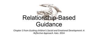 Relationship-Based
Guidance
Chapter 3 from Guiding children’s Social and Emotional Development: A
Reflective Approach. Katz. 2014

 