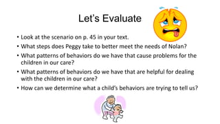 Let’s Evaluate
• Look at the scenario on p. 45 in your text.
• What steps does Peggy take to better meet the needs of Nolan?
• What patterns of behaviors do we have that cause problems for the
children in our care?
• What patterns of behaviors do we have that are helpful for dealing
with the children in our care?
• How can we determine what a child’s behaviors are trying to tell us?

 