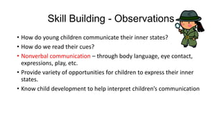 Skill Building - Observations
• How do young children communicate their inner states?
• How do we read their cues?
• Nonverbal communication – through body language, eye contact,
expressions, play, etc.
• Provide variety of opportunities for children to express their inner
states.
• Know child development to help interpret children’s communication

 
