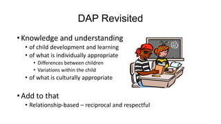 DAP Revisited
• Knowledge and understanding
• of child development and learning
• of what is individually appropriate
• Differences between children
• Variations within the child

• of what is culturally appropriate

• Add to that
• Relationship-based – reciprocal and respectful

 