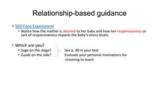 Relationship-based guidance
• Still Face Experiment
• Notice how the mother is attuned to her baby and how her responsiveness or
lack of responsiveness impacts the baby’s stress levels.

• Which are you?
• Sage on the stage?
• Guide on the side?

See p. 40 in your text
Evaluate your personal motivations for
choosing to teach

 