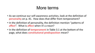 More terms
• As we continue our self-awareness activities, look at the definition of
personality on p. 41. How does that differ from temperament?
• In the definition of personality, the definition mention “patterns of
affect”. What is affect when it’s a noun?
• In the definition of temperament in Table 3.1 at the bottom of the
page, what does constitutional predisposition mean?

 