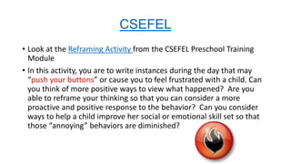 CSEFEL
• Look at the Reframing Activity from the CSEFEL Preschool Training
Module
• In this activity, you are to write instances during the day that may
“push your buttons” or cause you to feel frustrated with a child. Can
you think of more positive ways to view what happened? Are you
able to reframe your thinking so that you can consider a more
proactive and positive response to the behavior? Can you consider
ways to help a child improve her social or emotional skill set so that
those “annoying” behaviors are diminished?

 