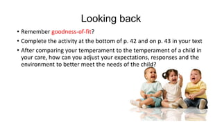 Looking back
• Remember goodness-of-fit?
• Complete the activity at the bottom of p. 42 and on p. 43 in your text
• After comparing your temperament to the temperament of a child in
your care, how can you adjust your expectations, responses and the
environment to better meet the needs of the child?

 