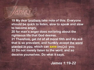 19 My dear  brothers  take note of this: Everyone should be quick to listen, slow to speak and slow to become angry,  20 for man’s anger does not bring about the righteous life that God desires.  21 Therefore, get rid of all moral filth and the evil that is so prevalent, and humbly accept  the word planted in you , which can  save  (  )   you.  22 Do not merely listen to the word, and so deceive yourselves. Do what it says.     James 1:19-22  