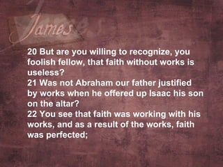 20  But are you willing to recognize, you foolish fellow, that faith without works is useless? 21  Was not Abraham our father justified by works when he offered up Isaac his son on the altar? 22  You see that faith was working with his works, and as a result of the works, faith was perfected;   