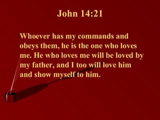 John 14:21 Whoever has my commands and obeys them, he is the one who loves me. He who loves me will be loved by my father, and I too will love him and show myself to him.   