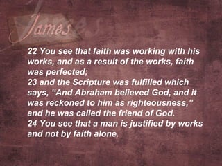 22  You see that faith was working with his works, and as a result of the works, faith was perfected; 23  and the Scripture was fulfilled which says, “And Abraham believed God, and it was reckoned to him as righteousness,” and he was called the friend of God. 24  You see that a man is justified by works and not by faith alone.   