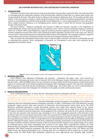 NATIONAL CHENG-KUNG UNIVERSITY – CRUSTAL DEFORMATION
1
RELATIONSHIP BETWEEN FAULT AND EARTHQUAKE IN SUMATERA, INDONESIA
1. INTRODUCTION
Indonesia is located at the triple junction of the Australian Plate, Eurasian Plate, and Pacific Plate. The Australian Plate
is converging with the southeastern segment of the Eurasian Plate, called the Sunda Plate, at a relative plate motion rate
of approximately 60 mm/a. This plate motion is oblique to the Sumatran Subduction Zone. The boundary-parallel shear
motion of the convergence transpires mainly along the Sumatran Fault, while the boundary-perpendicular convergent
motion is accommodated by underthrusting along the Sunda Megathrust at a rate of approximately 45 mm/a. Because of
these complex tectonics, Indonesia is an earthquake-prone country. Figure 1 shows that the tectonic and geographic
location of Sumatran Fault.
The great Sumatra – Andaman earthquake and Tsunami of 2004 was dramatic reminder of the importance of
understanding the seismic and tsunami hazards of subduction zones. There’s several earthquakes happen in Sumatran
which are in March 2005 Sunda Megathrust ruptured producing moment magnitude amount 8.6; in 1797 producing
moment magnitude amount of 8.8 and in 1833 producing moment magnitude amount of 9.0 at the same area. There is
several ways to understand between the relationship between fault and earthquake. The commonly method is using GPS
measurements, join inversion of teleseismic body wave data and strong ground motion data, InSAR, etc.
Here, we shows the relationship between those topics using two paper and what’s the historical earthquake occured
to understand the patterns. Those earthquakes in Sumatran are correspond to each other and connected by the
geographical of Sumatran Island.
Figure 1. Tectonic and Geographic Location of the Sumatran Fault (GSF). The red triangles mark the volcanoes.
2. METHODS AND DATA
From different cases (Mentawai Earthquake and Sumatran – Andaman), this paper using joint inversion of
teleseismic and strong ground motion data to estimate 2010 of the Mentawai tsunami earthquake rupture process. The
data from IRIS – DMC and BMKG station near the mainshock occurred. InSAR and GPS measurement to understand partial
rupture of a locked patch of the Sumatra megathrust during the 2007 earthquake sequence. The data from calculation of
GPS measurement in the field and also interpretation of InSAR image. All of these datas are use for understanding the
relationship between fault and earthquake. For all details it will explain at results and discussion section.
3. RESULTS AND DISCUSSION
From combining two papers we know that the relationship between earthquake and fault is Earthquake occur on
Faults. Strike – slip earthquakes occur on strikes – slip faults, normal earthquakes occur on normal faults and thrust
earthquake occur on thrust or reverse faults. When an earthquake occurs on one of these faults, the rock on one side of
the fault slips with respect to other. The fault surface can be vertical, horizontal, or at some angle to surface of the earth.
The slip direction can also be at any angle. From this relationship, we take two papers as an example. It can reinforce our
statement about the relationship between earthquake and faults. In Paper 1 (Estimation of the 2010 Mentawai tsunami
earthquake rupture process from joint inversion of teleseismic and strong ground motion data) shows The 2010
Mentawai earthquake generated a locally devastating tsunami much larger than expected based on the seismic
magnitude. Source process inversion results indicate a shallow dip, consistent with an origin on the Sunda Megathrust.
The rupture nucleated around the hypocenter and propagated to the southwest and broke the first asperity centering at
14 km from the epicenter with maximum slip amounting to 3.9 m, then propagated along the strike direction to the
northwest where the second asperity was broken, which was centered about 78 km from the epicenter. this paper identify
this earthquake as a tsunami earthquake because of its excessively long rupture duration and its generation of a greater
than expected tsunami. However, there are large differences in slip distributions from the different modeling methods and
datasets. Although this paper cannot reconcile these complexities and large uncertainties on the amount of slip still exist,
this paper found the conclusion that the majority of slip occurred far from the islands at very shallow depths to be robust.
As mentioned above, many large earthquakes have occurred in this region. After comprehensive analysis, the 2010
Mentawai Mw7.8 earthquake ruptured immediately updip of and was probably triggered by stress changes following the
September 2007 Mw8.5 Sumatran earthquake. This area may have last ruptured as part of the 1797 Mw8.6 and 1833
Mw8.9 events, described by Natawidjaja et al. as having about 18 m of megathrust slip to explain the co-seismic uplift.
Further north, the 2005 Mw8.6 Nias earthquake ruptured the same approximate area. Available high resolution
 