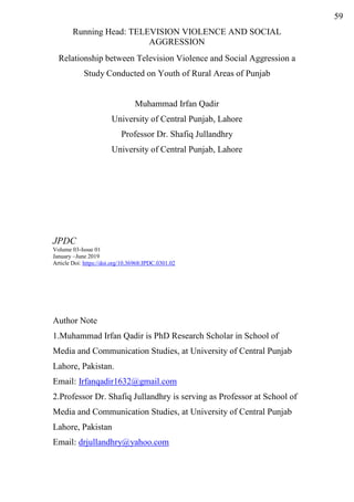 Running Head: TELEVISION VIOLENCE AND SOCIAL
AGGRESSION
Relationship between Television Violence and Social Aggression a
Study Conducted on Youth of Rural Areas of Punjab
Muhammad Irfan Qadir
University of Central Punjab, Lahore
Professor Dr. Shafiq Jullandhry
University of Central Punjab, Lahore
JPDC
Volume 03-Issue 01
January –June 2019
Article Doi: https://doi.org/10.36968/JPDC.0301.02
Author Note
1.Muhammad Irfan Qadir is PhD Research Scholar in School of
Media and Communication Studies, at University of Central Punjab
Lahore, Pakistan.
Email: Irfanqadir1632@gmail.com
2.Professor Dr. Shafiq Jullandhry is serving as Professor at School of
Media and Communication Studies, at University of Central Punjab
Lahore, Pakistan
Email: drjullandhry@yahoo.com
59
 
