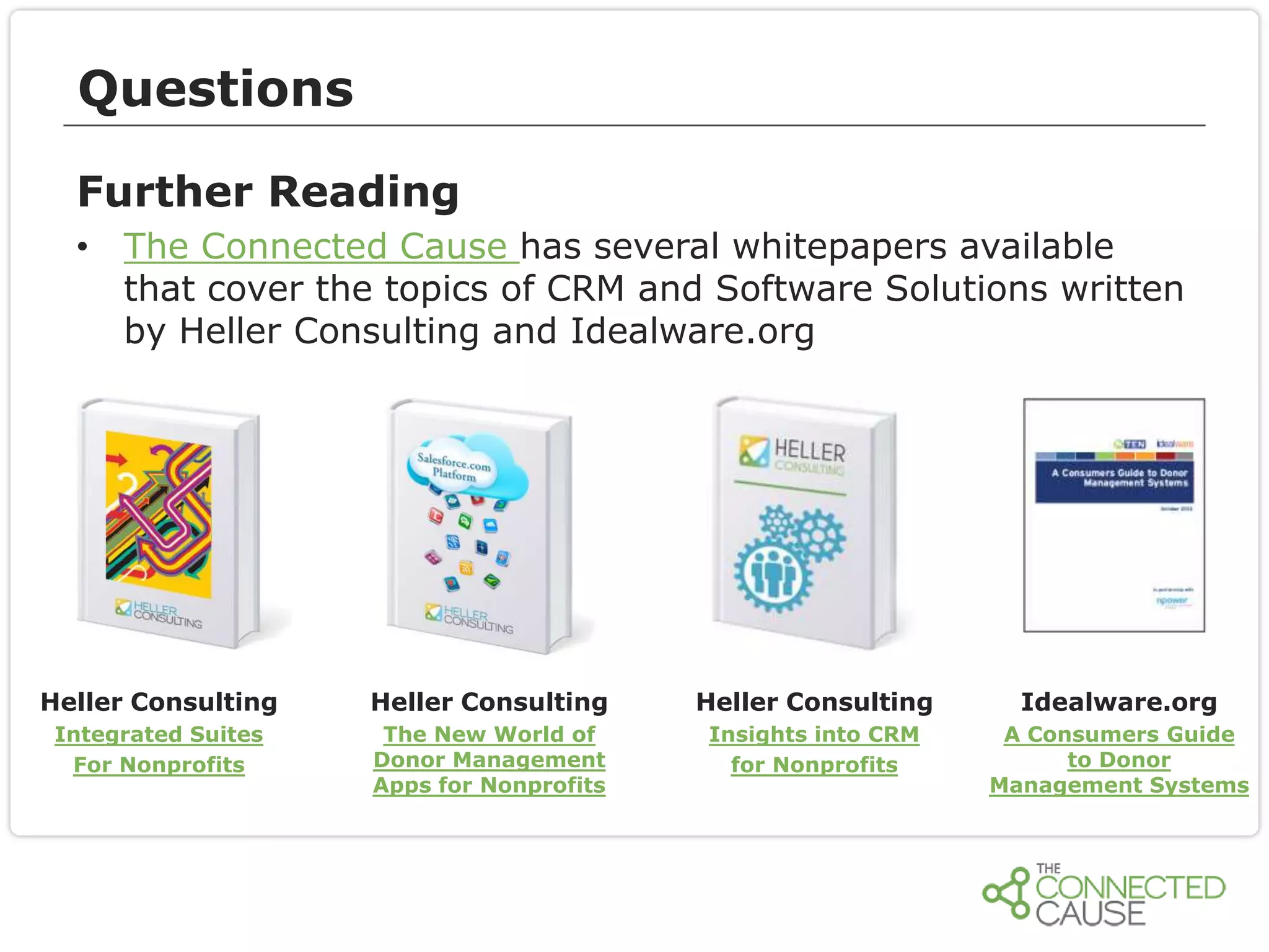 Questions
Further Reading
• The Connected Cause has several whitepapers available
that cover the topics of CRM and Software Solutions written
by Heller Consulting and Idealware.org

Heller Consulting

Heller Consulting

Heller Consulting

Idealware.org

Integrated Suites
For Nonprofits

The New World of
Donor Management
Apps for Nonprofits

Insights into CRM
for Nonprofits

A Consumers Guide
to Donor
Management Systems

 