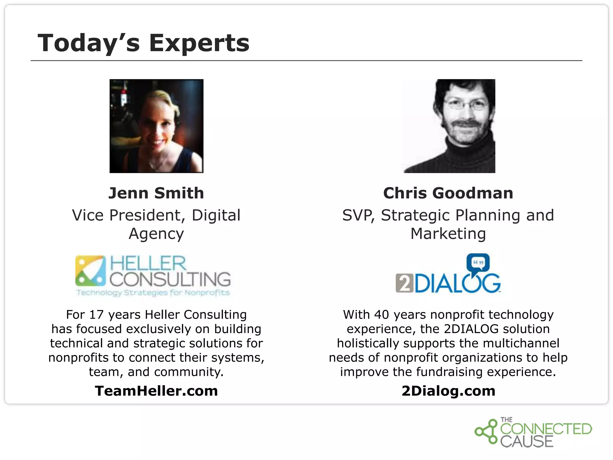 Today’s Experts

Jenn Smith
Vice President, Digital
Agency

Chris Goodman
SVP, Strategic Planning and
Marketing

For 17 years Heller Consulting
has focused exclusively on building
technical and strategic solutions for
nonprofits to connect their systems,
team, and community.

With 40 years nonprofit technology
experience, the 2DIALOG solution
holistically supports the multichannel
needs of nonprofit organizations to help
improve the fundraising experience.

TeamHeller.com

2Dialog.com

 