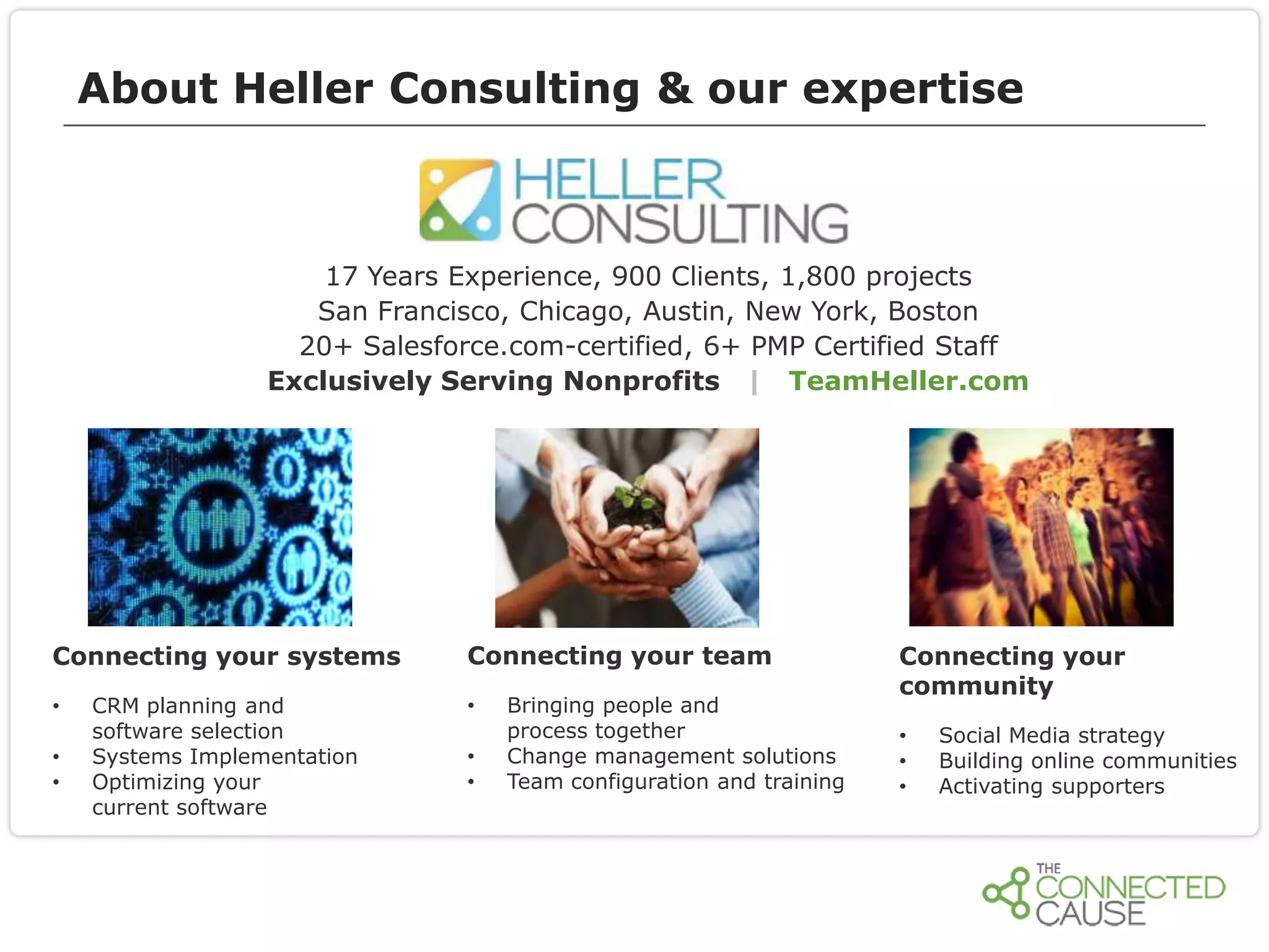 About Heller Consulting & our expertise

17 Years Experience, 900 Clients, 1,800 projects
San Francisco, Chicago, Austin, New York, Boston
20+ Salesforce.com-certified, 6+ PMP Certified Staff
Exclusively Serving Nonprofits | TeamHeller.com

Connecting your systems
•
•
•

CRM planning and
software selection
Systems Implementation
Optimizing your
current software

Connecting your team
•

•
•

Bringing people and
process together
Change management solutions
Team configuration and training

Connecting your
community
•
•
•

Social Media strategy
Building online communities
Activating supporters

 