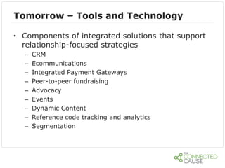 Tomorrow – Tools and Technology
• Components of integrated solutions that support
relationship-focused strategies
–
–
–
–
–
–
–
–
–

CRM
Ecommunications
Integrated Payment Gateways
Peer-to-peer fundraising
Advocacy
Events
Dynamic Content
Reference code tracking and analytics
Segmentation

 