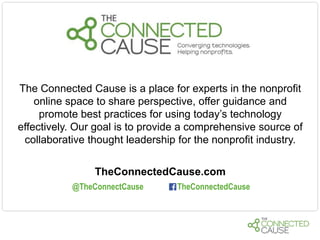 The Connected Cause is a place for experts in the nonprofit
online space to share perspective, offer guidance and
promote best practices for using today’s technology
effectively. Our goal is to provide a comprehensive source of
collaborative thought leadership for the nonprofit industry.
TheConnectedCause.com
@TheConnectCause

TheConnectedCause

 