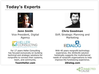 Today’s Experts

Jenn Smith
Vice President, Digital
Agency

Chris Goodman
SVP, Strategic Planning and
Marketing

For 17 years Heller Consulting
has focused exclusively on building
technical and strategic solutions for
nonprofits to connect their systems,
team, and community.

With 40 years nonprofit technology
experience, the 2DIALOG solution
holistically supports the multichannel
needs of nonprofit organizations to help
improve the fundraising experience.

TeamHeller.com

2Dialog.com

 