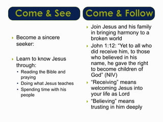  Become a sincere 
seeker: 
 Learn to know Jesus 
through: 
• Reading the Bible and 
praying 
• Doing what Jesus teaches 
• Spending time with his 
people 
 Join Jesus and his family 
in bringing harmony to a 
broken world 
 John 1:12: “Yet to all who 
did receive him, to those 
who believed in his 
name, he gave the right 
to become children of 
God” (NIV) 
 “Receiving” means 
welcoming Jesus into 
your life as Lord 
 “Believing” means 
trusting in him deeply 
 