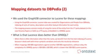 Mapping datasets to DBPedia (2)
• We used the GraphDB connector to Lucene for these mappings
− Using the GraphDB connector, Lucene index was created for Organizations and People from DBPedia,
indexing all sorts of names, descriptions and other textual information for each entity
− The mapping process consists mostly of using the name of the entity from the 3rd party dataset (in this
case Panama Papers or GLEI) as a FTS query, embedded in a SPARQL query
• What is that Lucence does better than SPARQL?
− When there is little information other than the name, we benefit from the free text indexing of Lucene,
because it deals well with minor syntactic variations and sorts the results by relevance
− When mappings 300 000 organizations against another 500 000 organizations, without a key, the
complexity of a SPARQL query is 300 000 x 500 000, which is slower that 300 000 Lucene queries
Relationship Discovery Webinar Aug 2016
 