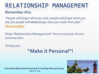 Relationship ManagementWhat is it:These terms are personal in nature and talk about people, human beings, not a generic entity/ thing known as “a” or “the”  customer/ client.We are talking about people and getting personalMaybe the better term is “Personal Relationship Management”Achieve-Ur-Dreams.comOptimism is the light of lifeColumbus Real Estate Buying & Investing Meetup GroupAugust 27, 2009