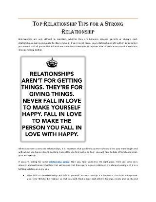 TOP RELATIONSHIP TIPS FOR A STRONG
RELATIONSHIP
Relationships are very difficult to maintain, whether they are between spouses, parents or siblings; each
relationship requires personal attention and care. If care is not taken, your relationship might wither away before
you know it and all you will be left with are some fond memories. It requires a lot of dedication to make a relation
strong and long lasting.
When it comes to romantic relationships, it is important that you find a partner who matches your wavelength and
with whom you have a strong bonding. Even after you find such a partner, you will have to take efforts to maintain
your relationship.
If you are looking for some relationship advice, then you have landed to the right place. Here are some very
relevant and well researched tips that will ensure that thee spark in your relationship is always burning and it is a
fulfilling relation in every way.
 Give 90% to the relationship and 10% to yourself: In a relationship it is important that both the spouses
give their 90% to the relation so that you both think about each other’s feelings, needs and wants and
 