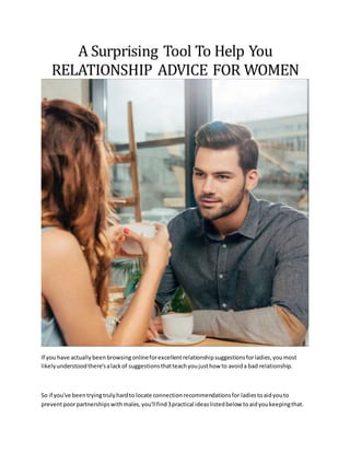 A Surprising Tool To Help You
RELATIONSHIP ADVICE FOR WOMEN
If you have actuallybeen browsingonlineforexcellentrelationshipsuggestionsforladies,youmost
likelyunderstoodthere'salackof suggestionsthatteachyoujusthow to avoida bad relationship.
So if you've beentryingtrulyhardto locate connectionrecommendationsfor ladiestoaidyouto
preventpoorpartnershipswithmales,you'llfind3practical ideaslistedbelow toaidyoukeepingthat.
 