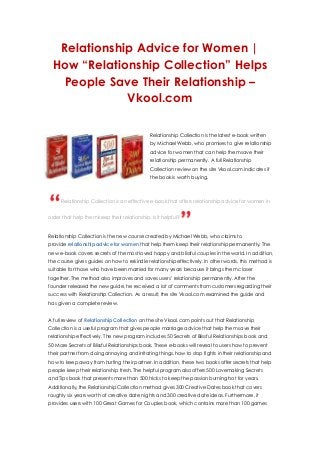Relationship Advice for Women |
How “Relationship Collection” Helps
People Save Their Relationship –
Vkool.com
Relationship Collection is the latest e-book written
by Michael Webb, who promises to give relationship
advice for women that can help them save their
relationship permanently. A full Relationship
Collection review on the site Vkool.com indicates if
the book is worth buying.
Relationship Collection is an effective e-book that offers relationship advice for women in
order that help them keep their relationship. Is it helpful?
Relationship Collection is the new course created by Michael Webb, who claims to
provide relationship advice for women that help them keep their relationship permanently. The
new e-book covers secrets of the most loved happy and blissful couples in the world. In addition,
the course gives guides on how to rekindle relationship effectively. In other words, this method is
suitable for those who have been married for many years because it brings them closer
together. The method also improves and saves users’ relationship permanently. After the
founder released the new guide, he received a lot of comments from customers regarding their
success with Relationship Collection. As a result, the site Vkool.com examined the guide and
has given a complete review.
A full review of Relationship Collection on the site Vkool.com points out that Relationship
Collection is a useful program that gives people marriage advice that help them save their
relationship effectively. The new program includes 50 Secrets of Blissful Relationships book and
50 More Secrets of Blissful Relationships book. These e-books will reveal to users how to prevent
their partner from doing annoying and irritating things, how to stop fights in their relationship and
how to keep away from hurting their partner. In addition, these two books offer secrets that help
people keep their relationship fresh. The helpful program also offers 500 Lovemaking Secrets
and Tips book that presents more than 500 tricks to keep the passion burning hot for years.
Additionally, the Relationship Collection method gives 300 Creative Dates book that covers
roughly six years worth of creative date nights and 300 creative date ideas. Furthermore, it
provides users with 100 Great Games for Couples book, which contains more than 100 games
 