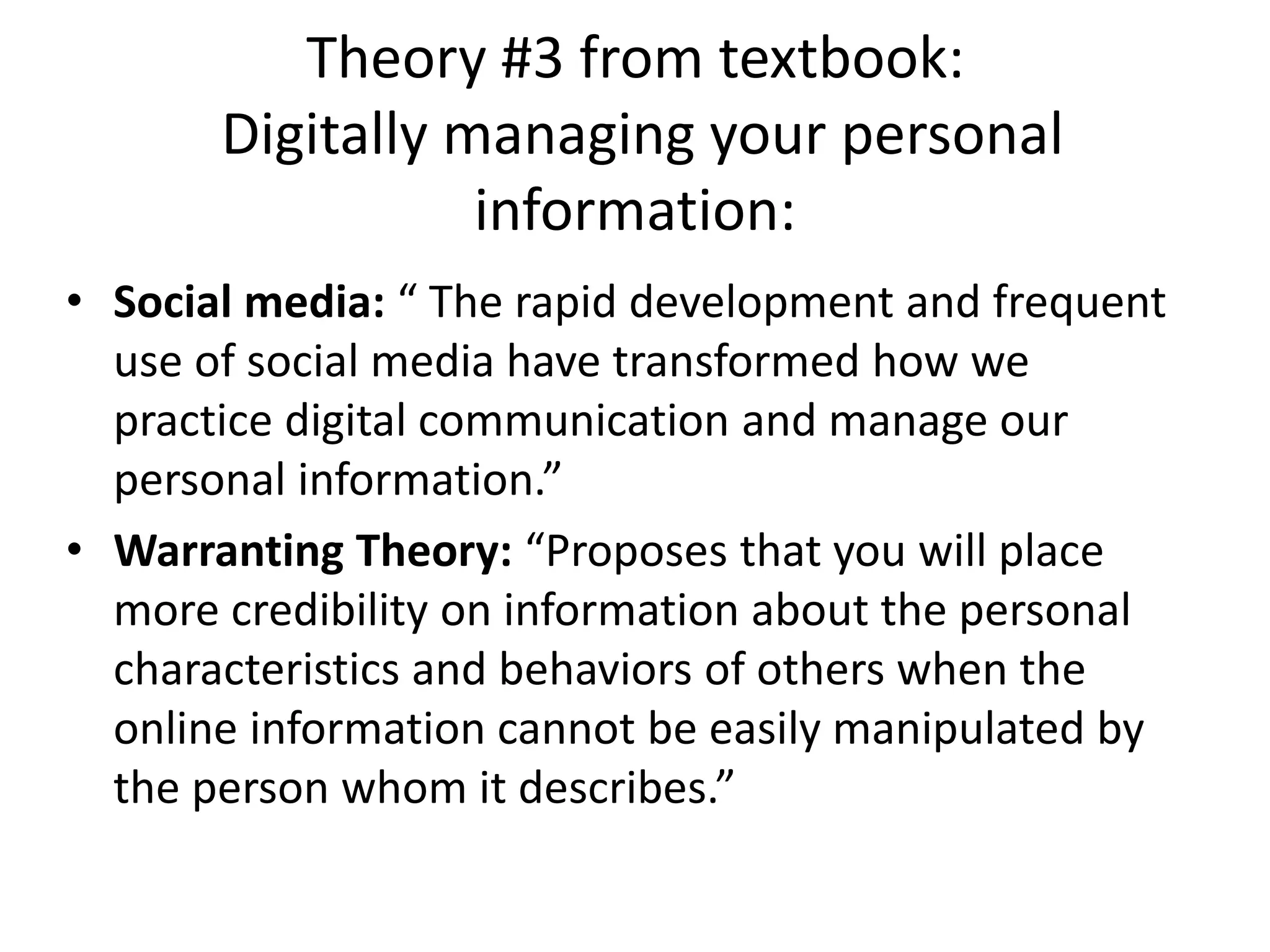 Theory #3 from textbook:
Digitally managing your personal
information:
• Social media: “ The rapid development and frequent
use of social media have transformed how we
practice digital communication and manage our
personal information.”
• Warranting Theory: “Proposes that you will place
more credibility on information about the personal
characteristics and behaviors of others when the
online information cannot be easily manipulated by
the person whom it describes.”
 
