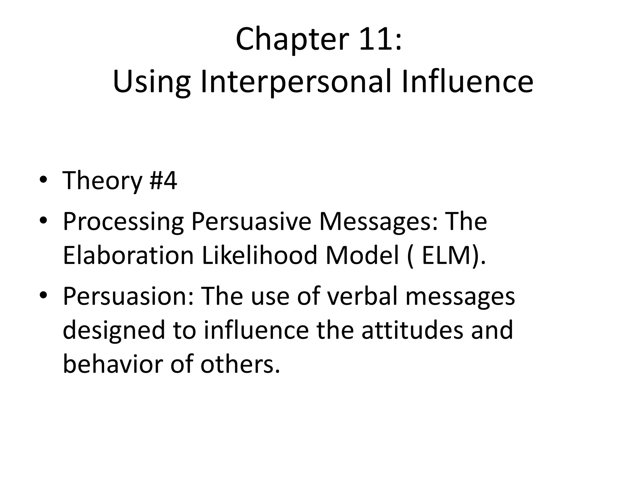 Chapter 11:
Using Interpersonal Influence
• Theory #4
• Processing Persuasive Messages: The
Elaboration Likelihood Model ( ELM).
• Persuasion: The use of verbal messages
designed to influence the attitudes and
behavior of others.
 