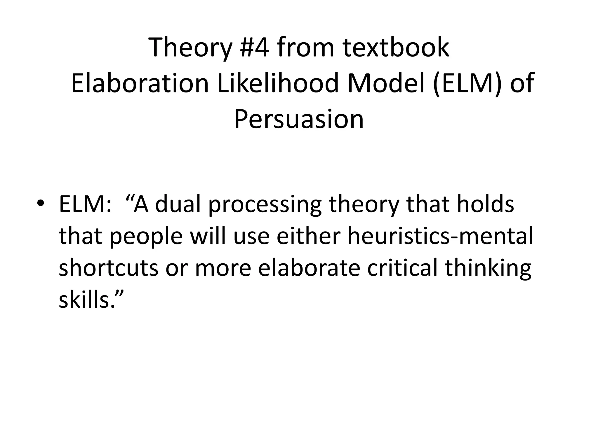 Theory #4 from textbook
Elaboration Likelihood Model (ELM) of
Persuasion
• ELM: “A dual processing theory that holds
that people will use either heuristics-mental
shortcuts or more elaborate critical thinking
skills.”
 