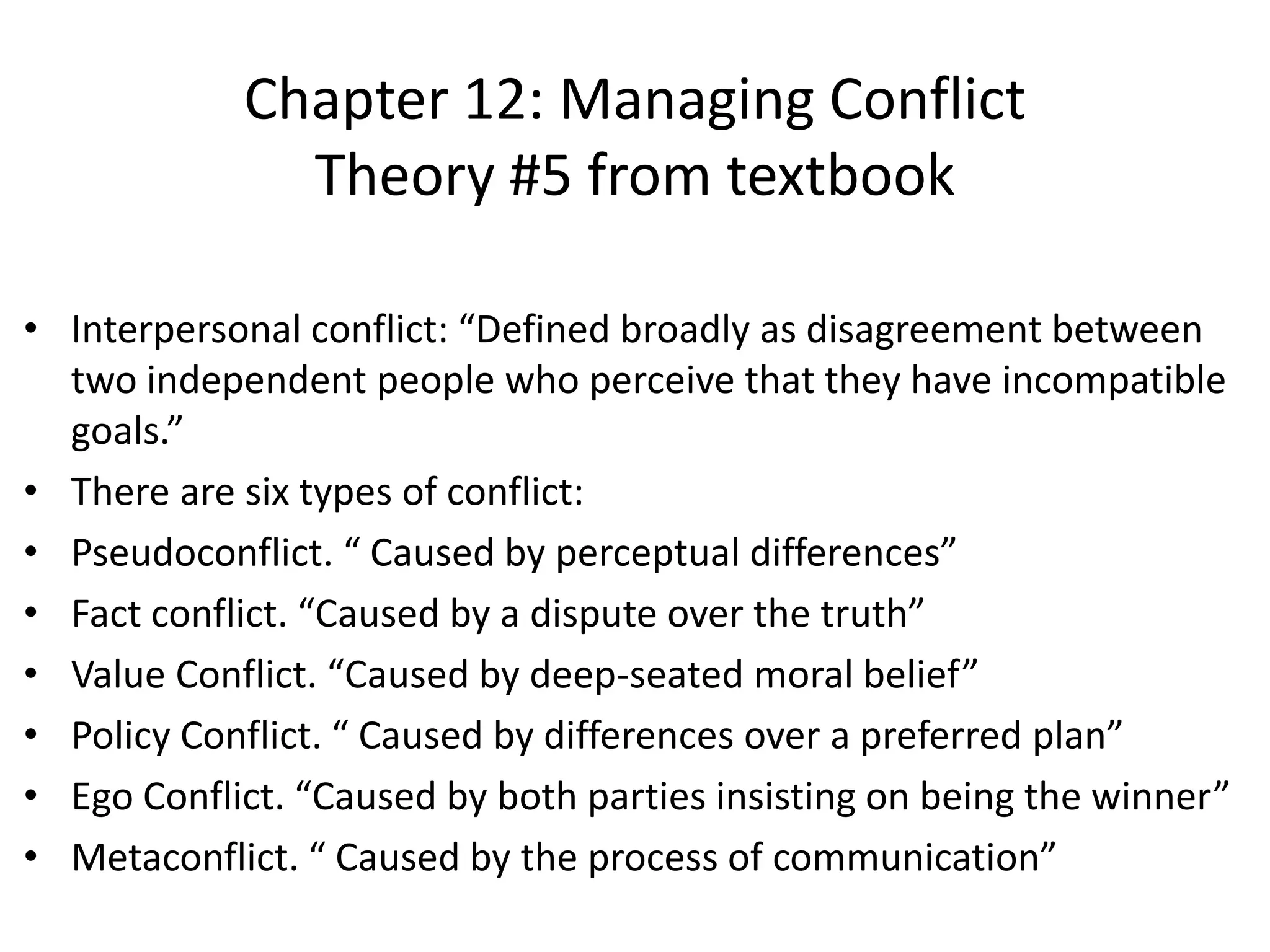 • Interpersonal conflict: “Defined broadly as disagreement between
two independent people who perceive that they have incompatible
goals.”
• There are six types of conflict:
• Pseudoconflict. “ Caused by perceptual differences”
• Fact conflict. “Caused by a dispute over the truth”
• Value Conflict. “Caused by deep-seated moral belief”
• Policy Conflict. “ Caused by differences over a preferred plan”
• Ego Conflict. “Caused by both parties insisting on being the winner”
• Metaconflict. “ Caused by the process of communication”
Chapter 12: Managing Conflict
Theory #5 from textbook
 