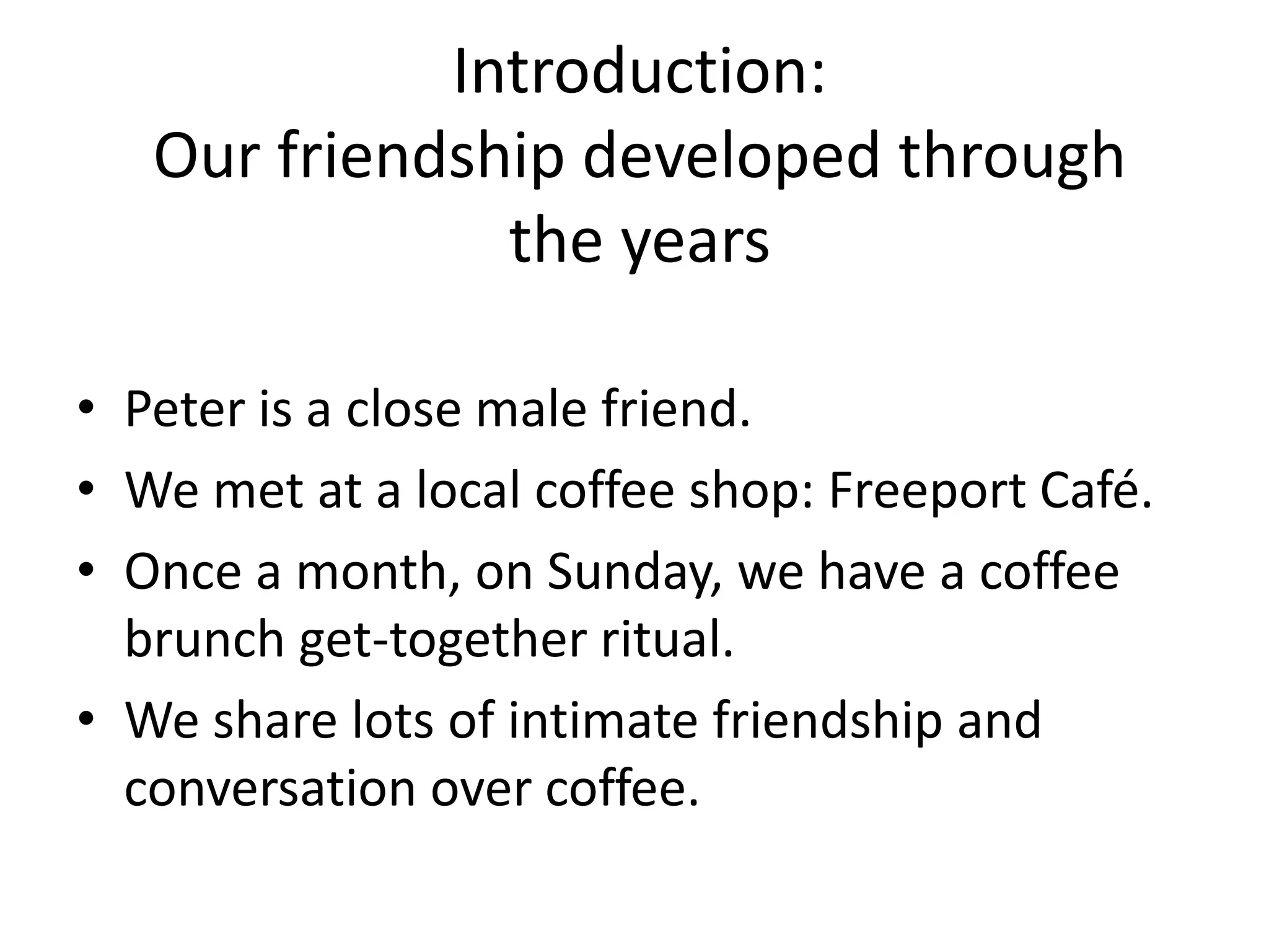 Introduction:
Our friendship developed through
the years
• Peter is a close male friend.
• We met at a local coffee shop: Freeport Café.
• Once a month, on Sunday, we have a coffee
brunch get-together ritual.
• We share lots of intimate friendship and
conversation over coffee.
 