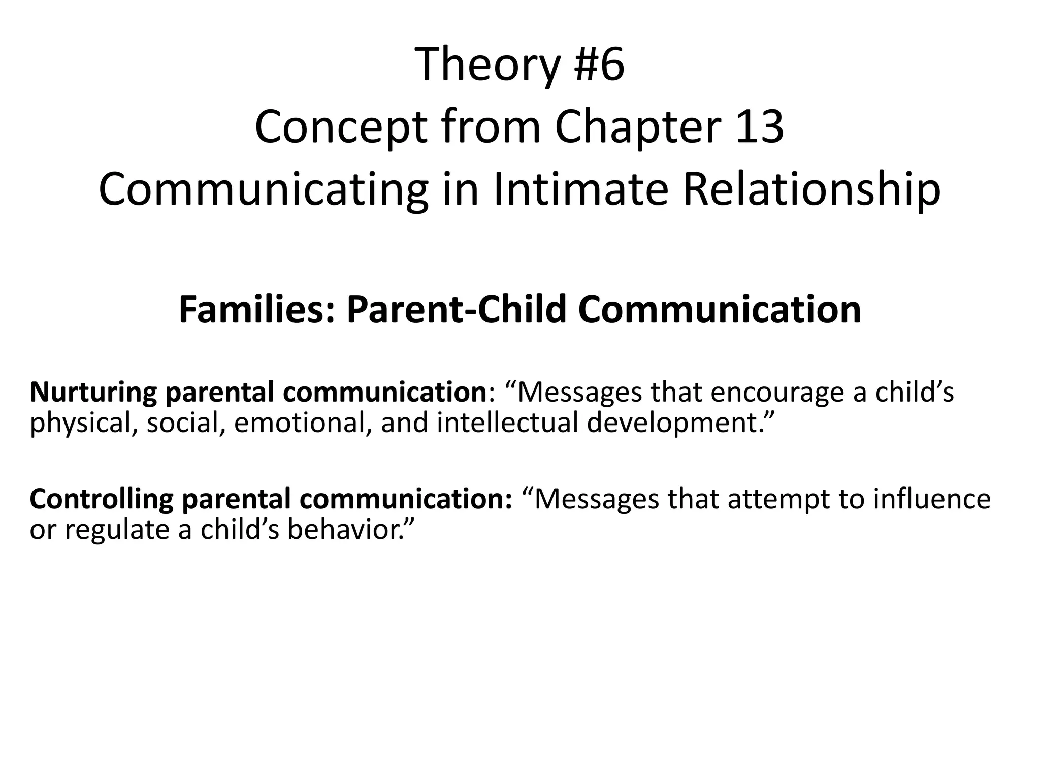 Families: Parent-Child Communication
Nurturing parental communication: “Messages that encourage a child’s
physical, social, emotional, and intellectual development.”
Controlling parental communication: “Messages that attempt to influence
or regulate a child’s behavior.”
Theory #6
Concept from Chapter 13
Communicating in Intimate Relationship
 