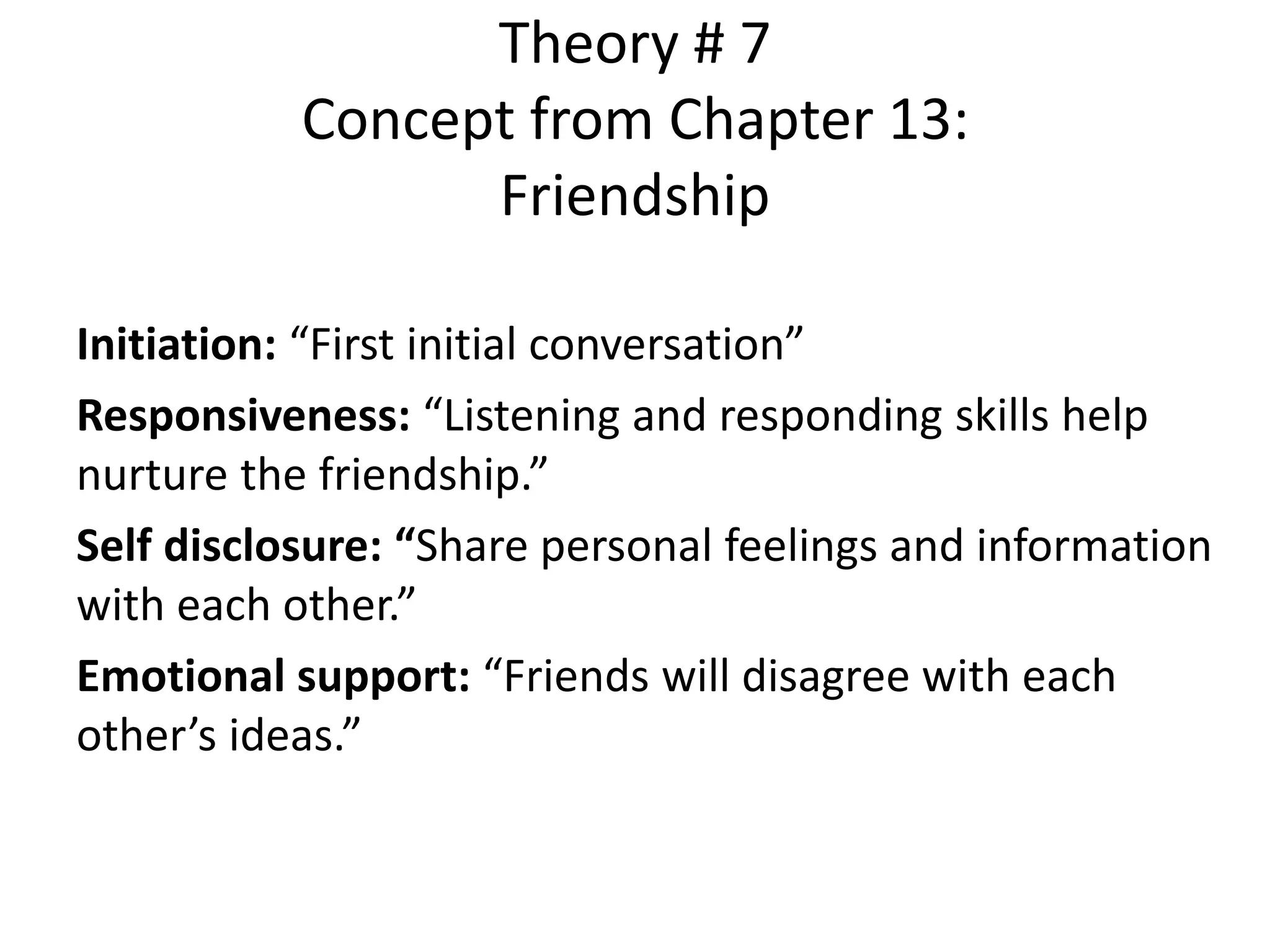 Theory # 7
Concept from Chapter 13:
Friendship
Initiation: “First initial conversation”
Responsiveness: “Listening and responding skills help
nurture the friendship.”
Self disclosure: “Share personal feelings and information
with each other.”
Emotional support: “Friends will disagree with each
other’s ideas.”
 