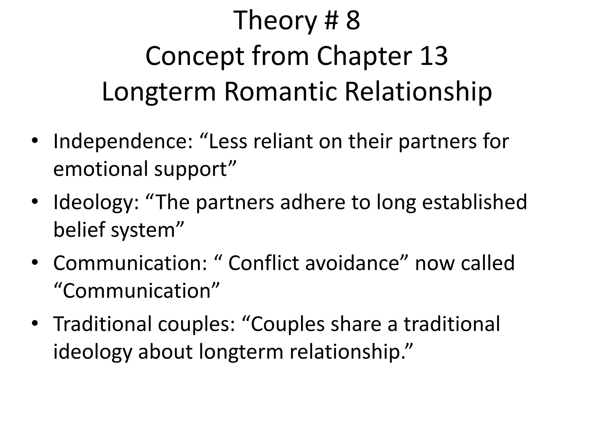 Theory # 8
Concept from Chapter 13
Longterm Romantic Relationship
• Independence: “Less reliant on their partners for
emotional support”
• Ideology: “The partners adhere to long established
belief system”
• Communication: “ Conflict avoidance” now called
“Communication”
• Traditional couples: “Couples share a traditional
ideology about longterm relationship.”
 