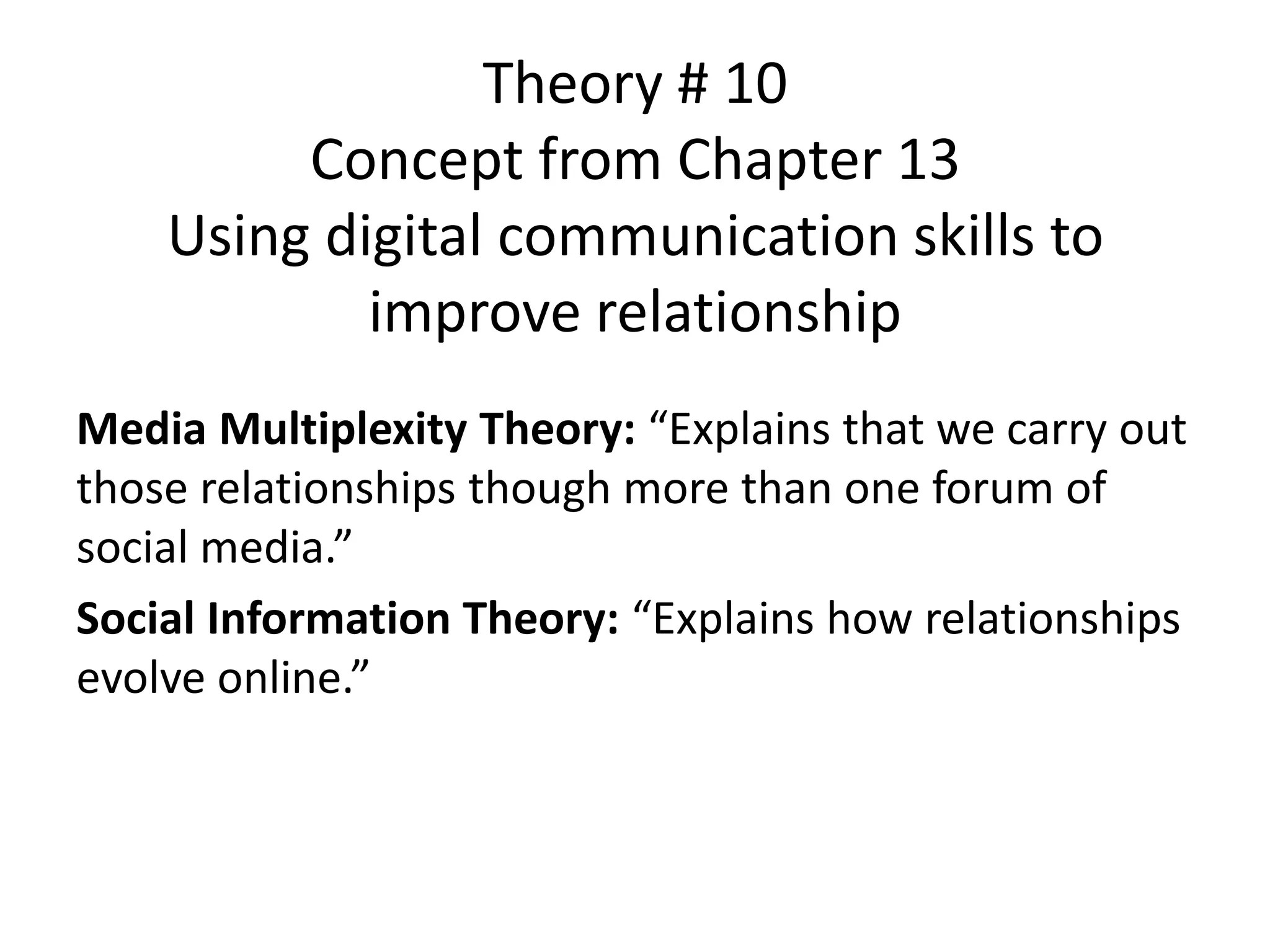 Theory # 10
Concept from Chapter 13
Using digital communication skills to
improve relationship
Media Multiplexity Theory: “Explains that we carry out
those relationships though more than one forum of
social media.”
Social Information Theory: “Explains how relationships
evolve online.”
 