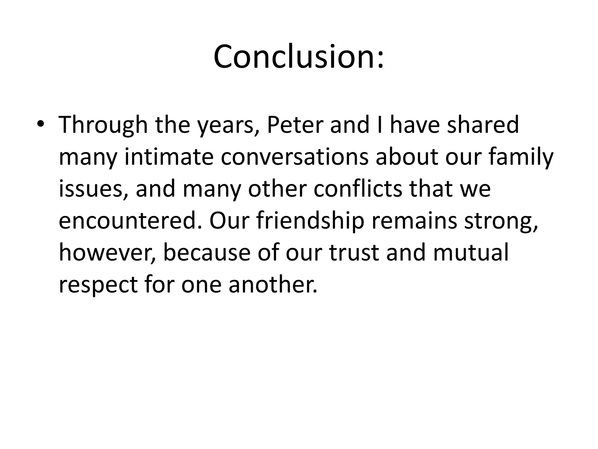 Conclusion:
• Through the years, Peter and I have shared
many intimate conversations about our family
issues, and many other conflicts that we
encountered. Our friendship remains strong,
however, because of our trust and mutual
respect for one another.
 