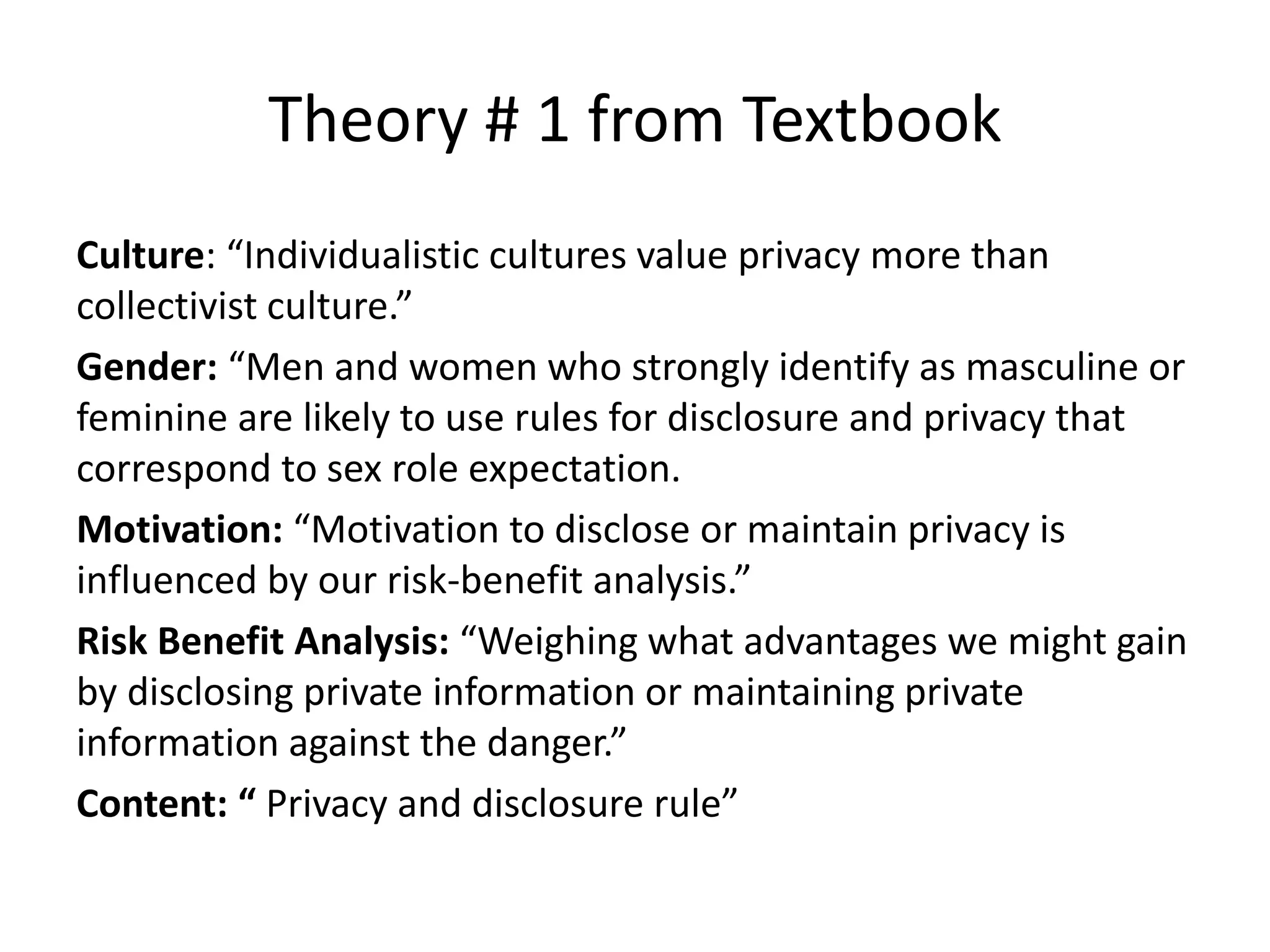 Theory # 1 from Textbook
Culture: “Individualistic cultures value privacy more than
collectivist culture.”
Gender: “Men and women who strongly identify as masculine or
feminine are likely to use rules for disclosure and privacy that
correspond to sex role expectation.
Motivation: “Motivation to disclose or maintain privacy is
influenced by our risk-benefit analysis.”
Risk Benefit Analysis: “Weighing what advantages we might gain
by disclosing private information or maintaining private
information against the danger.”
Content: “ Privacy and disclosure rule”
 