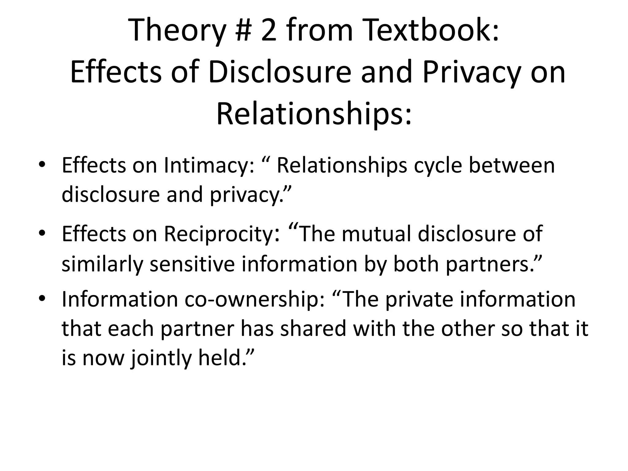 Theory # 2 from Textbook:
Effects of Disclosure and Privacy on
Relationships:
• Effects on Intimacy: “ Relationships cycle between
disclosure and privacy.”
• Effects on Reciprocity: “The mutual disclosure of
similarly sensitive information by both partners.”
• Information co-ownership: “The private information
that each partner has shared with the other so that it
is now jointly held.”
 
