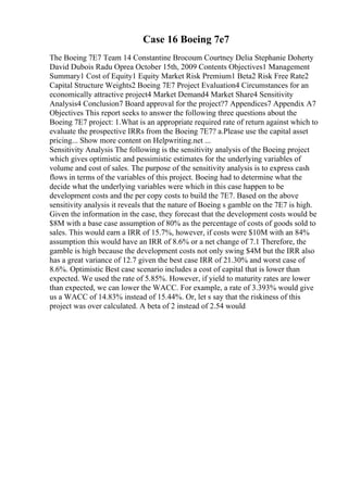 Case 16 Boeing 7e7
The Boeing 7E7 Team 14 Constantine Brocoum Courtney Delia Stephanie Doherty
David Dubois Radu Oprea October 15th, 2009 Contents Objectives1 Management
Summary1 Cost of Equity1 Equity Market Risk Premium1 Beta2 Risk Free Rate2
Capital Structure Weights2 Boeing 7E7 Project Evaluation4 Circumstances for an
economically attractive project4 Market Demand4 Market Share4 Sensitivity
Analysis4 Conclusion7 Board approval for the project?7 Appendices7 Appendix A7
Objectives This report seeks to answer the following three questions about the
Boeing 7E7 project: 1.What is an appropriate required rate of return against which to
evaluate the prospective IRRs from the Boeing 7E7? a.Please use the capital asset
pricing... Show more content on Helpwriting.net ...
Sensitivity Analysis The following is the sensitivity analysis of the Boeing project
which gives optimistic and pessimistic estimates for the underlying variables of
volume and cost of sales. The purpose of the sensitivity analysis is to express cash
flows in terms of the variables of this project. Boeing had to determine what the
decide what the underlying variables were which in this case happen to be
development costs and the per copy costs to build the 7E7. Based on the above
sensitivity analysis it reveals that the nature of Boeing s gamble on the 7E7 is high.
Given the information in the case, they forecast that the development costs would be
$8M with a base case assumption of 80% as the percentage of costs of goods sold to
sales. This would earn a IRR of 15.7%, however, if costs were $10M with an 84%
assumption this would have an IRR of 8.6% or a net change of 7.1 Therefore, the
gamble is high because the development costs not only swing $4M but the IRR also
has a great variance of 12.7 given the best case IRR of 21.30% and worst case of
8.6%. Optimistic Best case scenario includes a cost of capital that is lower than
expected. We used the rate of 5.85%. However, if yield to maturity rates are lower
than expected, we can lower the WACC. For example, a rate of 3.393% would give
us a WACC of 14.83% instead of 15.44%. Or, let s say that the riskiness of this
project was over calculated. A beta of 2 instead of 2.54 would
 