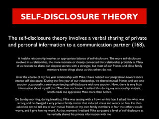 SELF-DISCLOSURE THEORY
The self-disclosure theory involves a verbal sharing of private
and personal information to a communication partner (168).
A healthy relationship involves an appropriate balance of self-disclosure. The more self-disclosure
involved in a relationship, the more intimate or closely connected that relationship probably is. Many
of us hesitate to share our deepest secrets with a stranger, but most of our friends and close family
members know things about us that others do not.
Over the course of my five year relationship with Mike, I have noticed our progression toward more
intense self-disclosure. During the first year of our relationship, we shared mutual friends and saw one
another occasionally, rarely experiencing self-disclosure with one another. Now, there is very little
information about myself that Mike does not know. I realized this during my relationship analysis,
which made me appreciate Mike more than before.
On Sunday morning, during breakfast, Mike was texting with a frown on his face. I asked him what was
wrong and he divulged a very private family matter that induced stress and worry on him. He then
asked me not to tell any of our mutual friends or my own family members in fear that others would
worry, and I gave him my word. At that moment I realized Mike surpassed a level of self-disclosure as
he verbally shared his private information with me.

 