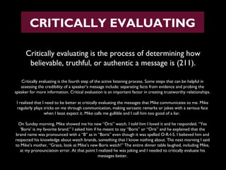 CRITICALLY EVALUATING
Critically evaluating is the process of determining how
believable, truthful, or authentic a message is (211).
Critically evaluating is the fourth step of the active listening process. Some steps that can be helpful in
assessing the credibility of a speaker’s message include: separating facts from evidence and probing the
speaker for more information. Critical evaluation is an important factor in creating trustworthy relationships.
I realized that I need to be better at critically evaluating the messages that Mike communicates to me. Mike
regularly plays tricks on me through communication, making sarcastic remarks or jokes with a serious face
when I least expect it. Mike calls me gullible and I call him too good of a liar.
On Sunday morning, Mike showed me his new “Oris” watch. I told him I loved it and he responded, “Yes
‘Boris’ is my favorite brand.” I asked him if he meant to say “Boris” or “Oris” and he explained that the
brand name was pronounced with a “B” as in “Boris” even though it was spelled O-R-I-S. I believed him and
respected his knowledge about watch brands, something that I know nothing about. The next morning I said
to Mike’s mother, “Grace, look at Mike’s new Boris watch!” The entire dinner table laughed, including Mike,
at my pronounciation error. At that point I realized he was joking and I needed to critically evaluate his
messages better.

 