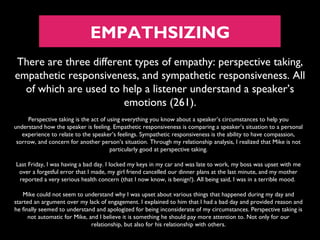 EMPATHSIZING
There are three different types of empathy: perspective taking,
empathetic responsiveness, and sympathetic responsiveness. All
of which are used to help a listener understand a speaker’s
emotions (261).
Perspective taking is the act of using everything you know about a speaker’s circumstances to help you
understand how the speaker is feeling. Empathetic responsiveness is comparing a speaker’s situation to a personal
experience to relate to the speaker’s feelings. Sympathetic responsiveness is the ability to have compassion,
sorrow, and concern for another person’s situation. Through my relationship analysis, I realized that Mike is not
particularly good at perspective taking.
Last Friday, I was having a bad day. I locked my keys in my car and was late to work, my boss was upset with me
over a forgetful error that I made, my girl friend cancelled our dinner plans at the last minute, and my mother
reported a very serious health concern (that I now know, is benign!). All being said, I was in a terrible mood.
Mike could not seem to understand why I was upset about various things that happened during my day and
started an argument over my lack of engagement. I explained to him that I had a bad day and provided reason and
he finally seemed to understand and apologized for being inconsiderate of my circumstances. Perspective taking is
not automatic for Mike, and I believe it is something he should pay more attention to. Not only for our
relationship, but also for his relationship with others.

 