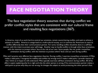 FACE NEGOTIATION THEORY
The face negotiation theory assumes that during conflict we
prefer conflict styles that are consistent with our cultural frame
and resulting face negotiations (367).
In America, most of us work hard to control our emotions, remain neutral during conflict, and seek to achieve a
solution to conflict. America is categorized as a multi-cultural society, so it is common for Americans to react to
conflict differently than their communication partner. For some, handling conflict should be done in a self-face
manner, with the intent to protect your self-image. Another way to handle conflict is through other-face orientation,
with the intention to protect others’ face at the risk of our own. Some people, like me, prefer mutual-face
orientation during conflict, with the intention to protect others’ faces and our own during conflict.
Mike and I practice very different face negotiation theories. During conflict, I exercise mutual-face orientation. If Mike
makes a valid point, I recognize his nobility and confess my wrongs and if I make a valid point, I provide reasons of
why I think so in hopes he will understand. Mike typically exercises self-face orientation during conflict. All of his
effort is spent explaining why he is right and why the other person is wrong. If his communication partner makes a
valid point to prove why they are not wrong, he changes the subject to avoid protecting the other person’s face.

 