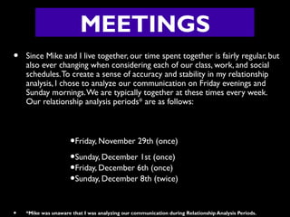 MEETINGS
•

Since Mike and I live together, our time spent together is fairly regular, but
also ever changing when considering each of our class, work, and social
schedules. To create a sense of accuracy and stability in my relationship
analysis, I chose to analyze our communication on Friday evenings and
Sunday mornings. We are typically together at these times every week.
Our relationship analysis periods* are as follows:

•Friday, November 29th (once)
•Sunday, December 1st (once)
•Friday, December 6th (once)
•Sunday, December 8th (twice)
•

*Mike was unaware that I was analyzing our communication during Relationship Analysis Periods.

 